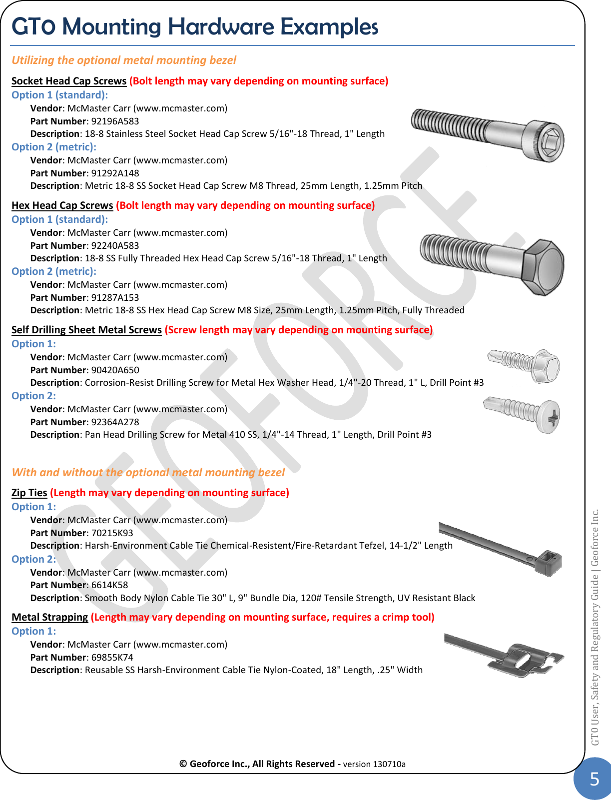  © Geoforce Inc., All Rights Reserved - version 130710a 5 GT0 User, Safety and Regulatory Guide | Geoforce Inc.  GT0 Mounting Hardware Examples Utilizing the optional metal mounting bezel Socket Head Cap Screws (Bolt length may vary depending on mounting surface)  Option 1 (standard): Vendor: McMaster Carr (www.mcmaster.com) Part Number: 92196A583 Description: 18-8 Stainless Steel Socket Head Cap Screw 5/16&quot;-18 Thread, 1&quot; Length Option 2 (metric): Vendor: McMaster Carr (www.mcmaster.com) Part Number: 91292A148 Description: Metric 18-8 SS Socket Head Cap Screw M8 Thread, 25mm Length, 1.25mm Pitch Hex Head Cap Screws (Bolt length may vary depending on mounting surface) Option 1 (standard): Vendor: McMaster Carr (www.mcmaster.com) Part Number: 92240A583 Description: 18-8 SS Fully Threaded Hex Head Cap Screw 5/16&quot;-18 Thread, 1&quot; Length Option 2 (metric): Vendor: McMaster Carr (www.mcmaster.com) Part Number: 91287A153 Description: Metric 18-8 SS Hex Head Cap Screw M8 Size, 25mm Length, 1.25mm Pitch, Fully Threaded Self Drilling Sheet Metal Screws (Screw length may vary depending on mounting surface) Option 1: Vendor: McMaster Carr (www.mcmaster.com) Part Number: 90420A650 Description: Corrosion-Resist Drilling Screw for Metal Hex Washer Head, 1/4&quot;-20 Thread, 1&quot; L, Drill Point #3 Option 2: Vendor: McMaster Carr (www.mcmaster.com) Part Number: 92364A278 Description: Pan Head Drilling Screw for Metal 410 SS, 1/4&quot;-14 Thread, 1&quot; Length, Drill Point #3  With and without the optional metal mounting bezel Zip Ties (Length may vary depending on mounting surface) Option 1: Vendor: McMaster Carr (www.mcmaster.com) Part Number: 70215K93 Description: Harsh-Environment Cable Tie Chemical-Resistent/Fire-Retardant Tefzel, 14-1/2&quot; Length Option 2: Vendor: McMaster Carr (www.mcmaster.com) Part Number: 6614K58   Description: Smooth Body Nylon Cable Tie 30&quot; L, 9&quot; Bundle Dia, 120# Tensile Strength, UV Resistant Black Metal Strapping (Length may vary depending on mounting surface, requires a crimp tool) Option 1: Vendor: McMaster Carr (www.mcmaster.com) Part Number: 69855K74 Description: Reusable SS Harsh-Environment Cable Tie Nylon-Coated, 18&quot; Length, .25&quot; Width   