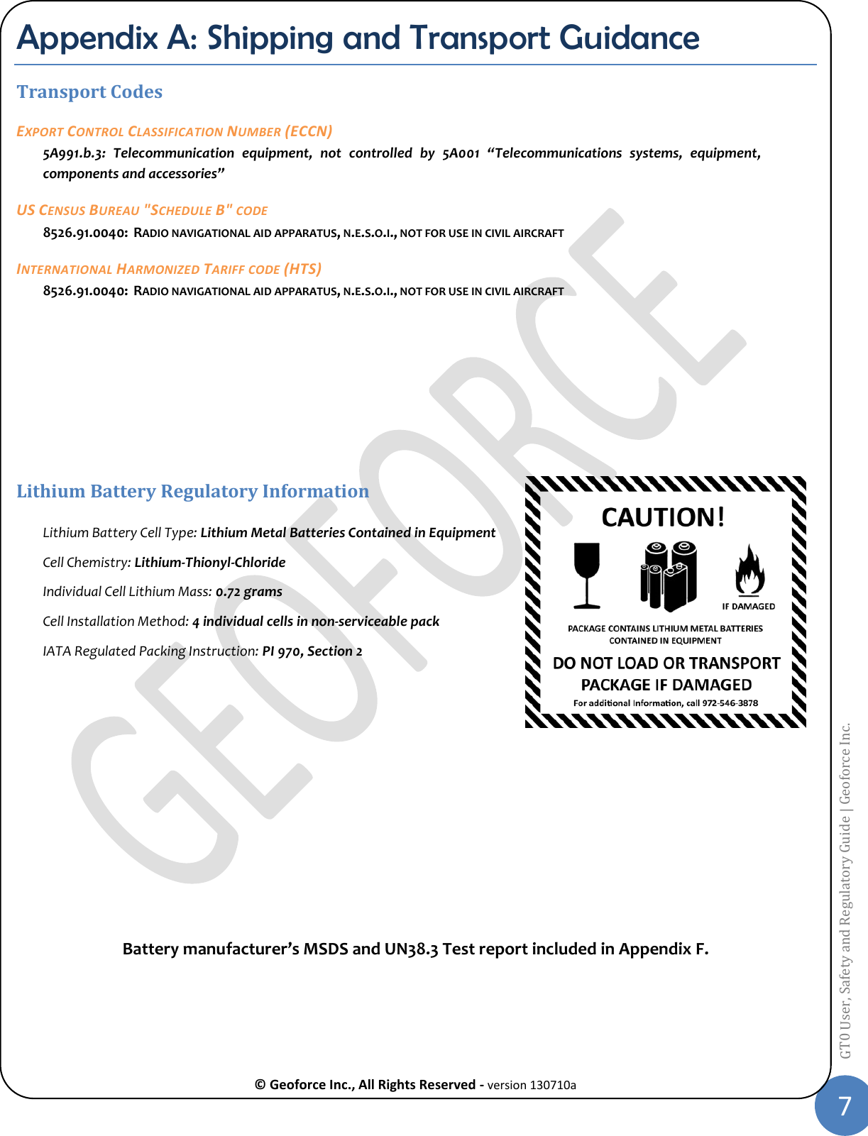  © Geoforce Inc., All Rights Reserved - version 130710a 7 GT0 User, Safety and Regulatory Guide | Geoforce Inc.  Appendix A: Shipping and Transport Guidance Transport Codes  EXPORT CONTROL CLASSIFICATION NUMBER (ECCN) 5A991.b.3:  Telecommunication  equipment,  not  controlled  by  5A001  “Telecommunications  systems,  equipment, components and accessories” US CENSUS BUREAU &quot;SCHEDULE B&quot; CODE 8526.91.0040:  RADIO NAVIGATIONAL AID APPARATUS, N.E.S.O.I., NOT FOR USE IN CIVIL AIRCRAFT INTERNATIONAL HARMONIZED TARIFF CODE (HTS) 8526.91.0040:  RADIO NAVIGATIONAL AID APPARATUS, N.E.S.O.I., NOT FOR USE IN CIVIL AIRCRAFT     Lithium Battery Regulatory Information Lithium Battery Cell Type: Lithium Metal Batteries Contained in Equipment Cell Chemistry: Lithium-Thionyl-Chloride Individual Cell Lithium Mass: 0.72 grams Cell Installation Method: 4 individual cells in non-serviceable pack IATA Regulated Packing Instruction: PI 970, Section 2          Battery manufacturer’s MSDS and UN38.3 Test report included in Appendix F.  