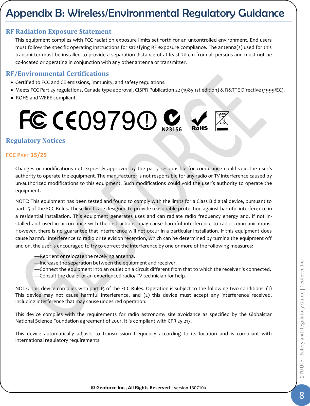  © Geoforce Inc., All Rights Reserved - version 130710a 8 GT0 User, Safety and Regulatory Guide | Geoforce Inc.  Appendix B: Wireless/Environmental Regulatory Guidance RF Radiation Exposure Statement This equipment complies with FCC radiation exposure limits set forth for an uncontrolled environment. End users must follow the specific operating instructions for satisfying RF exposure compliance. The antenna(s) used for this transmitter must be installed to provide a separation distance of at least 20 cm from all persons and must not be co-located or operating in conjunction with any other antenna or transmitter. RF/Environmental Certifications  Certified to FCC and CE emissions, immunity, and safety regulations.  Meets FCC Part 25 regulations, Canada type approval, CISPR Publication 22 (1985 1st edition) &amp; R&amp;TTE Directive (1999/EC).  ROHS and WEEE compliant.    Regulatory Notices FCC PART 15/25 Changes  or  modifications not  expressly approved  by the  party responsible  for compliance  could  void  the  user’s authority to operate the equipment. The manufacturer is not responsible for any radio or TV interference caused by un-authorized modifications to this equipment. Such modifications  could void the user’s authority to operate the equipment. NOTE: This equipment has been tested and found to comply with the limits for a Class B digital device, pursuant to part 15 of the FCC Rules. These limits are designed to provide reasonable protection against harmful interference in a  residential  installation.  This  equipment  generates  uses  and  can  radiate  radio  frequency  energy  and,  if  not  in-stalled  and  used  in  accordance  with  the  instructions,  may  cause  harmful  interference  to  radio  communications. However, there is no guarantee that interference will not occur in a particular installation. If this equipment does cause harmful interference to radio or television reception, which can be determined by turning the equipment off and on, the user is encouraged to try to correct the interference by one or more of the following measures:  —Reorient or relocate the receiving antenna.  —Increase the separation between the equipment and receiver.  —Connect the equipment into an outlet on a circuit different from that to which the receiver is connected.  —Consult the dealer or an experienced radio/ TV technician for help.  NOTE: This device complies with part 15 of the FCC Rules. Operation is subject to the following two conditions: (1) This  device  may  not  cause  harmful  interference,  and  (2)  this  device  must  accept  any  interference  received, including interference that may cause undesired operation.  This  device  complies  with  the  requirements  for  radio  astronomy  site  avoidance  as  specified  by  the  Globalstar National Science Foundation agreement of 2001. It is compliant with CFR 25.213.  This  device  automatically  adjusts  to  transmission  frequency  according  to  its  location  and  is  compliant  with international regulatory requirements.     N23156 