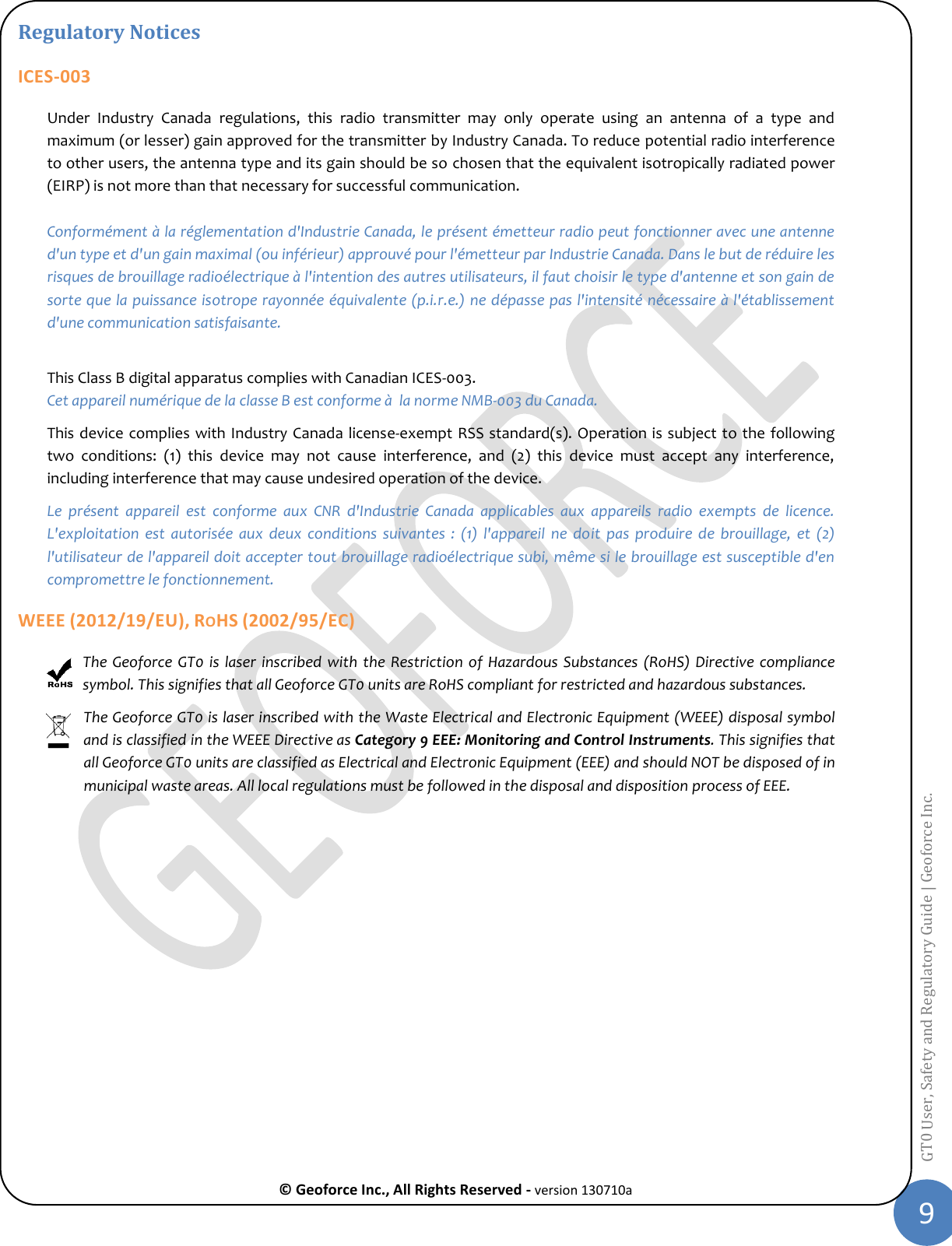  © Geoforce Inc., All Rights Reserved - version 130710a 9 GT0 User, Safety and Regulatory Guide | Geoforce Inc.  Regulatory Notices ICES-003 Under  Industry  Canada  regulations,  this  radio  transmitter  may  only  operate  using  an  antenna  of  a  type  and maximum (or lesser) gain approved for the transmitter by Industry Canada. To reduce potential radio interference to other users, the antenna type and its gain should be so chosen that the equivalent isotropically radiated power (EIRP) is not more than that necessary for successful communication.    Conformément à la réglementation d&apos;Industrie Canada, le présent émetteur radio peut fonctionner avec une antenne d&apos;un type et d&apos;un gain maximal (ou inférieur) approuvé pour l&apos;émetteur par Industrie Canada. Dans le but de réduire les risques de brouillage radioélectrique à l&apos;intention des autres utilisateurs, il faut choisir le type d&apos;antenne et son gain de sorte que la puissance isotrope rayonnée équivalente (p.i.r.e.) ne dépasse pas l&apos;intensité nécessaire à l&apos;établissement d&apos;une communication satisfaisante.  This Class B digital apparatus complies with Canadian ICES-003. Cet appareil numérique de la classe B est conforme à  la norme NMB-003 du Canada. This device complies with Industry Canada license-exempt RSS standard(s). Operation is subject to the following two  conditions:  (1)  this  device  may  not  cause  interference,  and  (2)  this  device  must  accept  any  interference, including interference that may cause undesired operation of the device. Le  présent  appareil  est  conforme  aux  CNR  d&apos;Industrie  Canada  applicables  aux  appareils  radio  exempts  de  licence. L&apos;exploitation  est  autorisée  aux  deux  conditions  suivantes  :  (1)  l&apos;appareil  ne  doit  pas  produire  de  brouillage,  et  (2) l&apos;utilisateur de l&apos;appareil doit accepter tout brouillage radioélectrique subi, même si le brouillage est susceptible d&apos;en compromettre le fonctionnement. WEEE (2012/19/EU), ROHS (2002/95/EC) The Geoforce  GT0 is  laser inscribed  with the  Restriction of  Hazardous Substances  (RoHS) Directive compliance symbol. This signifies that all Geoforce GT0 units are RoHS compliant for restricted and hazardous substances. The Geoforce GT0 is laser inscribed with the Waste Electrical and Electronic Equipment (WEEE) disposal symbol and is classified in the WEEE Directive as Category 9 EEE: Monitoring and Control Instruments. This signifies that all Geoforce GT0 units are classified as Electrical and Electronic Equipment (EEE) and should NOT be disposed of in municipal waste areas. All local regulations must be followed in the disposal and disposition process of EEE.     