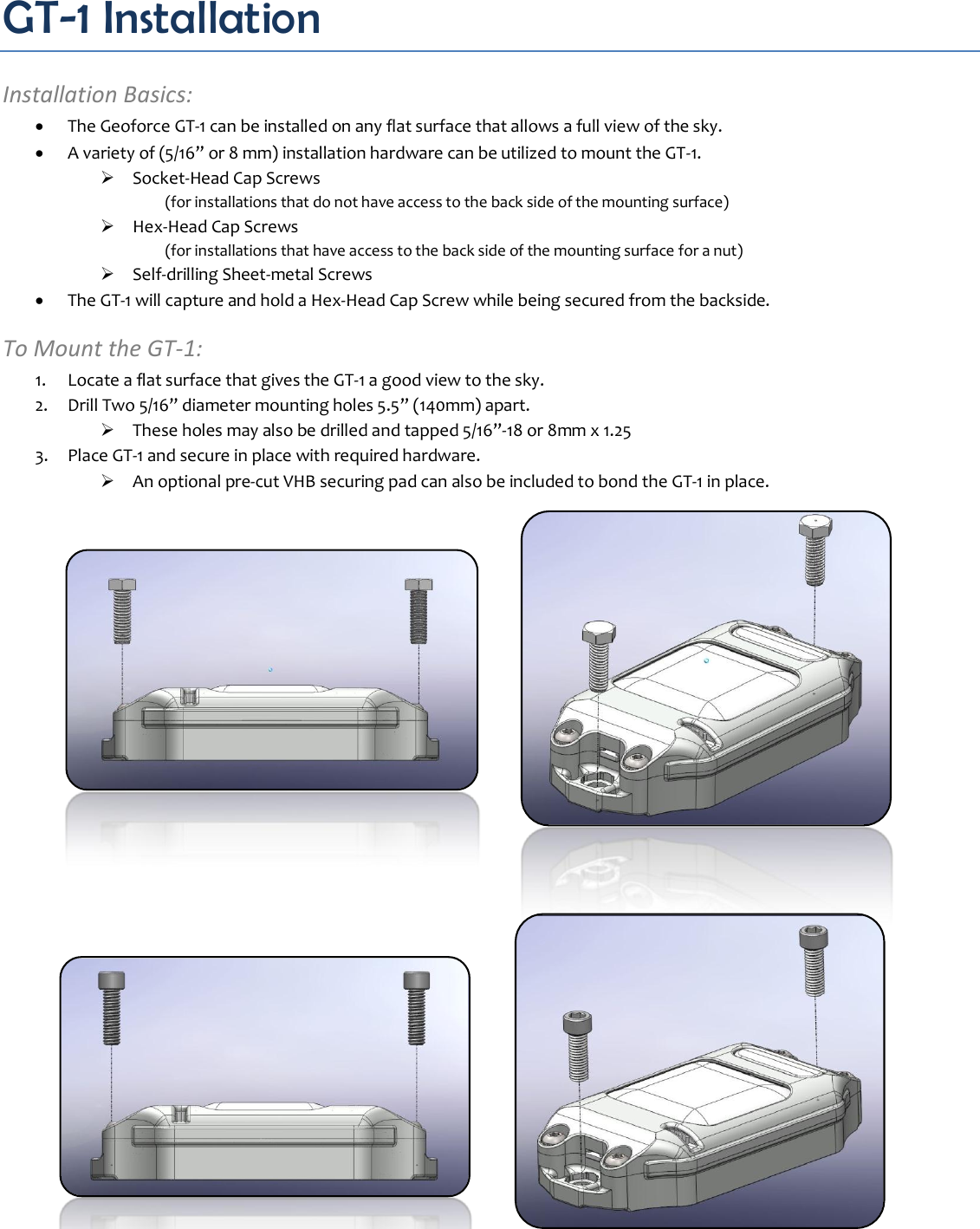 GT-1 Installation Installation Basics:  The Geoforce GT-1 can be installed on any flat surface that allows a full view of the sky.  A variety of (5/16” or 8 mm) installation hardware can be utilized to mount the GT-1.  Socket-Head Cap Screws (for installations that do not have access to the back side of the mounting surface)  Hex-Head Cap Screws (for installations that have access to the back side of the mounting surface for a nut)  Self-drilling Sheet-metal Screws  The GT-1 will capture and hold a Hex-Head Cap Screw while being secured from the backside. To Mount the GT-1: 1. Locate a flat surface that gives the GT-1 a good view to the sky. 2. Drill Two 5/16” diameter mounting holes 5.5” (140mm) apart.  These holes may also be drilled and tapped 5/16”-18 or 8mm x 1.25 3. Place GT-1 and secure in place with required hardware.  An optional pre-cut VHB securing pad can also be included to bond the GT-1 in place.                  