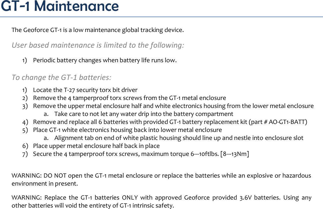 GT-1 Maintenance The Geoforce GT-1 is a low maintenance global tracking device.  User based maintenance is limited to the following: 1) Periodic battery changes when battery life runs low.  To change the GT-1 batteries: 1) Locate the T-27 security torx bit driver 2) Remove the 4 tamperproof torx screws from the GT-1 metal enclosure 3) Remove the upper metal enclosure half and white electronics housing from the lower metal enclosure a. Take care to not let any water drip into the battery compartment 4) Remove and replace all 6 batteries with provided GT-1 battery replacement kit (part # AO-GT1-BATT) 5) Place GT-1 white electronics housing back into lower metal enclosure a. Alignment tab on end of white plastic housing should line up and nestle into enclosure slot 6) Place upper metal enclosure half back in place 7) Secure the 4 tamperproof torx screws, maximum torque 6-10ftlbs. [8-13Nm]  WARNING: DO NOT open the GT-1 metal enclosure or replace the batteries while an explosive or hazardous environment in present.  WARNING:  Replace  the  GT-1  batteries  ONLY  with  approved  Geoforce  provided  3.6V  batteries.  Using  any other batteries will void the entirety of GT-1 intrinsic safety.    