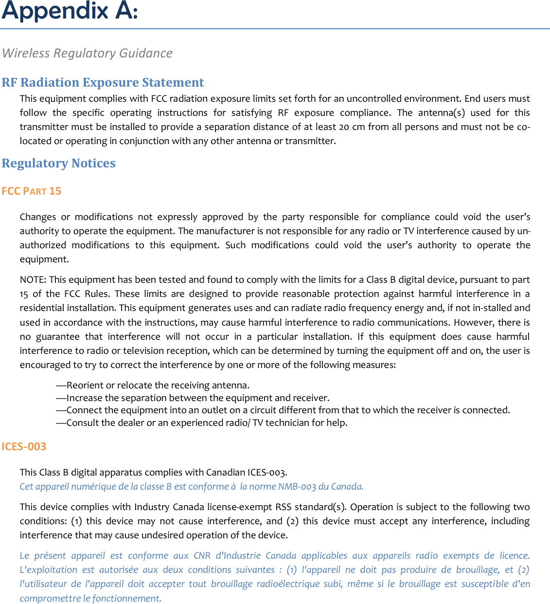 Appendix A: Wireless Regulatory Guidance RF Radiation Exposure Statement This equipment complies with FCC radiation exposure limits set forth for an uncontrolled environment. End users must follow  the  specific  operating  instructions  for  satisfying  RF  exposure  compliance.  The  antenna(s)  used  for  this transmitter must be installed to provide a separation distance of at least 20 cm from all persons and must not be co-located or operating in conjunction with any other antenna or transmitter. Regulatory Notices FCC PART 15 Changes  or  modifications  not  expressly  approved  by  the  party  responsible  for  compliance  could  void  the  user’s authority to operate the equipment. The manufacturer is not responsible for any radio or TV interference caused by un-authorized  modifications  to  this  equipment.  Such  modifications  could  void  the  user’s  authority  to  operate  the equipment. NOTE: This equipment has been tested and found to comply with the limits for a Class B digital device, pursuant to part 15  of  the  FCC  Rules.  These  limits  are  designed  to  provide  reasonable  protection  against  harmful  interference  in  a residential installation. This equipment generates uses and can radiate radio frequency energy and, if not in-stalled and used in accordance with the instructions, may cause harmful interference to radio communications. However, there is no  guarantee  that  interference  will  not  occur  in  a  particular  installation.  If  this  equipment  does  cause  harmful interference to radio or television reception, which can be determined by turning the equipment off and on, the user is encouraged to try to correct the interference by one or more of the following measures:  —Reorient or relocate the receiving antenna.  —Increase the separation between the equipment and receiver.  —Connect the equipment into an outlet on a circuit different from that to which the receiver is connected.  —Consult the dealer or an experienced radio/ TV technician for help. ICES-003 This Class B digital apparatus complies with Canadian ICES-003. Cet appareil numérique de la classe B est conforme à  la norme NMB-003 du Canada. This device complies with Industry Canada license-exempt RSS standard(s). Operation is subject to the following two conditions:  (1)  this  device  may  not  cause  interference,  and  (2)  this  device  must  accept  any  interference,  including interference that may cause undesired operation of the device. Le  présent  appareil  est  conforme  aux  CNR  d&apos;Industrie  Canada  applicables  aux  appareils  radio  exempts  de  licence. L&apos;exploitation  est  autorisée  aux  deux  conditions  suivantes  :  (1)  l&apos;appareil  ne  doit  pas  produire  de  brouillage,  et  (2) l&apos;utilisateur  de  l&apos;appareil  doit  accepter  tout  brouillage  radioélectrique  subi,  même  si  le  brouillage  est  susceptible  d&apos;en compromettre le fonctionnement.      