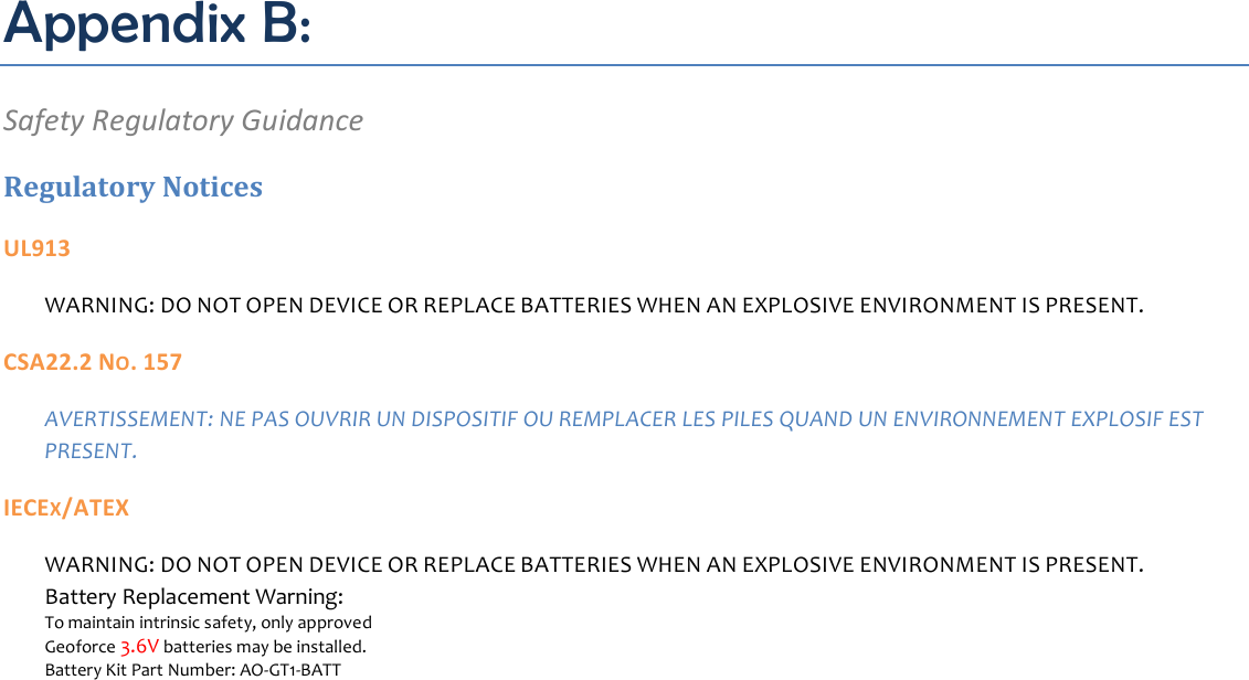 Appendix B: Safety Regulatory Guidance Regulatory Notices UL913 WARNING: DO NOT OPEN DEVICE OR REPLACE BATTERIES WHEN AN EXPLOSIVE ENVIRONMENT IS PRESENT. CSA22.2 NO. 157 AVERTISSEMENT: NE PAS OUVRIR UN DISPOSITIF OU REMPLACER LES PILES QUAND UN ENVIRONNEMENT EXPLOSIF EST PRESENT. IECEX/ATEX WARNING: DO NOT OPEN DEVICE OR REPLACE BATTERIES WHEN AN EXPLOSIVE ENVIRONMENT IS PRESENT. Battery Replacement Warning: To maintain intrinsic safety, only approved Geoforce 3.6V batteries may be installed. Battery Kit Part Number: AO-GT1-BATT    