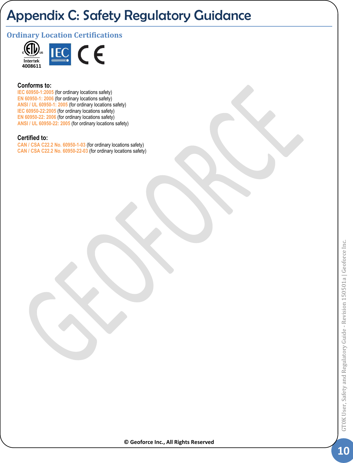  © Geoforce Inc., All Rights Reserved 10 GT0K User, Safety and Regulatory Guide - Revision 150501a | Geoforce Inc.  Appendix C: Safety Regulatory Guidance Ordinary Location Certifications     Conforms to: IEC 60950-1:2005 (for ordinary locations safety) EN 60950-1: 2006 (for ordinary locations safety) ANSI / UL 60950-1: 2005 (for ordinary locations safety) IEC 60950-22:2005 (for ordinary locations safety) EN 60950-22: 2006 (for ordinary locations safety) ANSI / UL 60950-22: 2005 (for ordinary locations safety)  Certified to: CAN / CSA C22.2 No. 60950-1-03 (for ordinary locations safety) CAN / CSA C22.2 No. 60950-22-03 (for ordinary locations safety)   4008611 