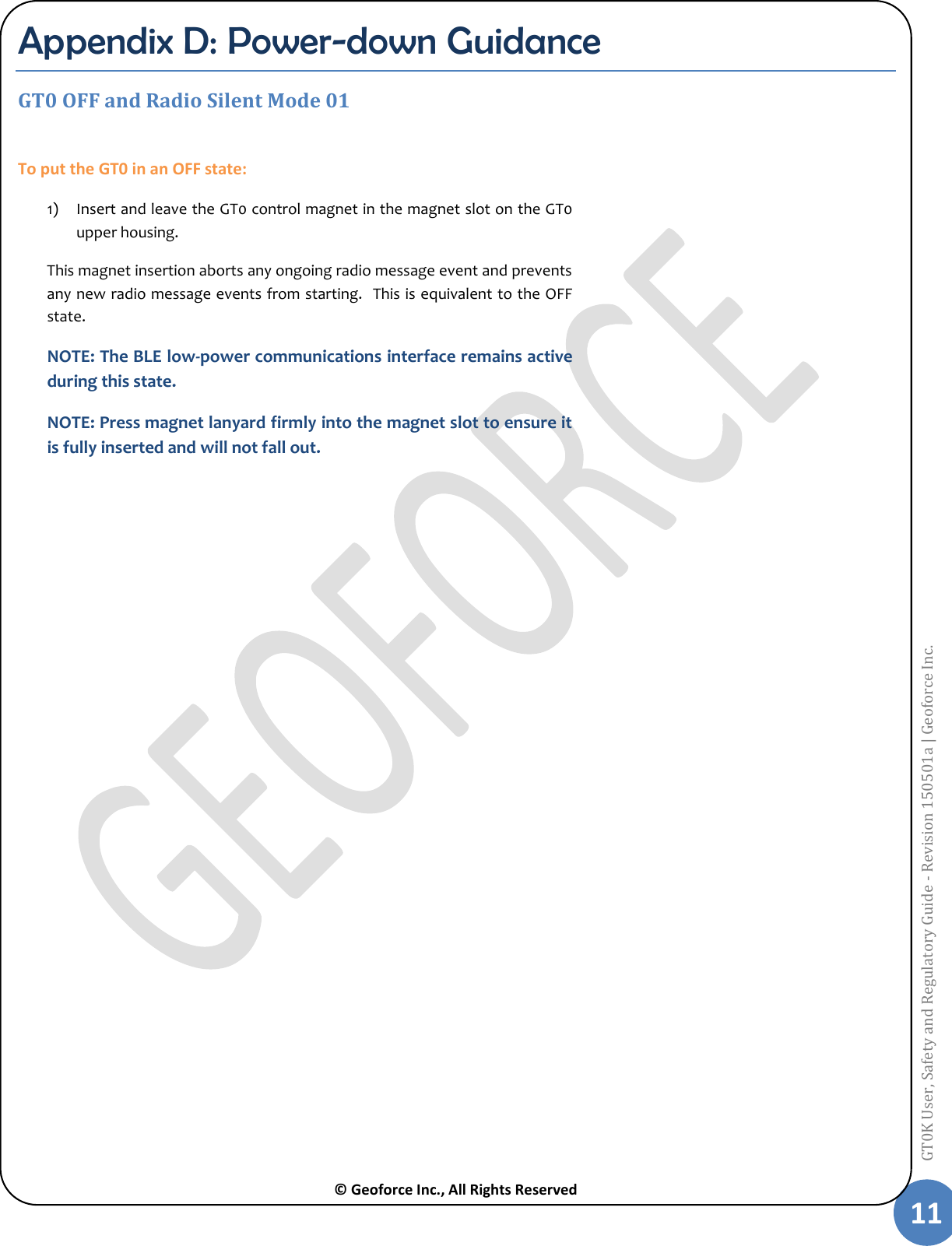  © Geoforce Inc., All Rights Reserved 11 GT0K User, Safety and Regulatory Guide - Revision 150501a | Geoforce Inc.  Appendix D: Power-down Guidance GT0 OFF and Radio Silent Mode 01  To put the GT0 in an OFF state: 1) Insert and leave the GT0 control magnet in the magnet slot on the GT0 upper housing.  This magnet insertion aborts any ongoing radio message event and prevents any new radio message events from starting.  This is equivalent to the OFF state.  NOTE: The BLE low-power communications interface remains active during this state. NOTE: Press magnet lanyard firmly into the magnet slot to ensure it is fully inserted and will not fall out.     