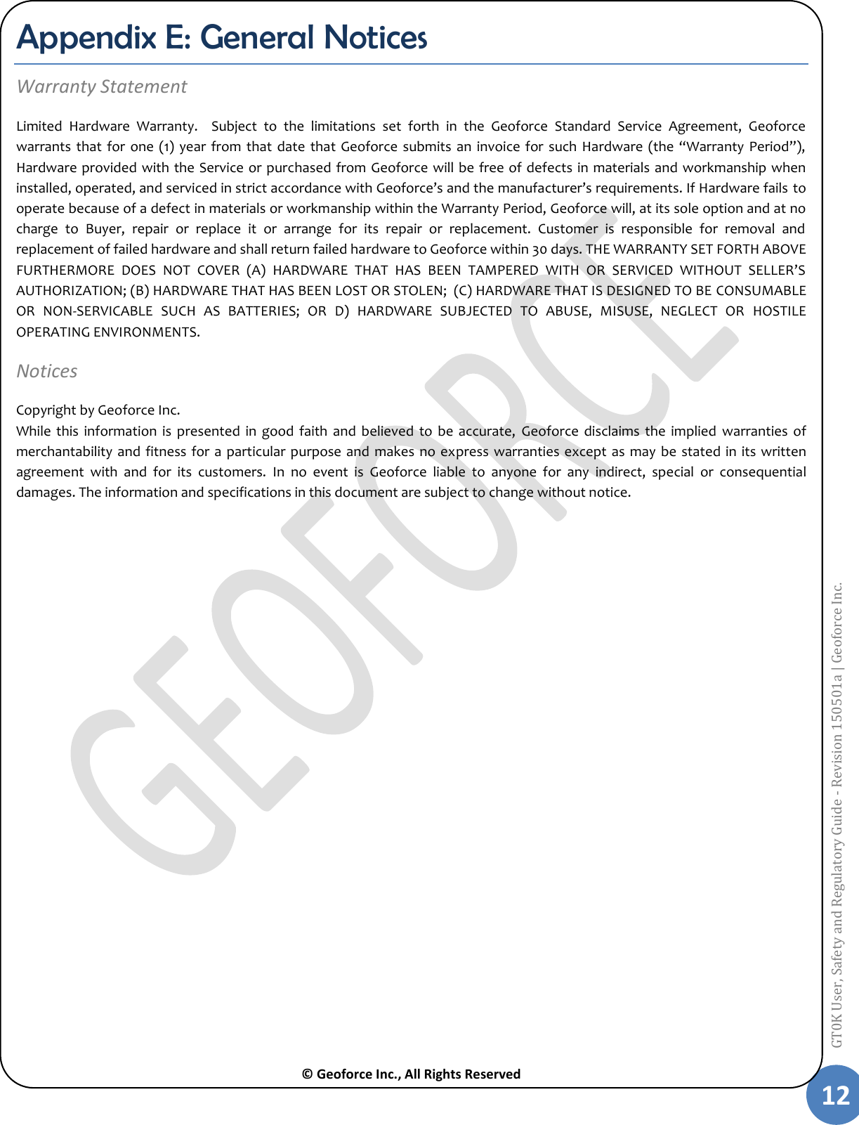  © Geoforce Inc., All Rights Reserved 12 GT0K User, Safety and Regulatory Guide - Revision 150501a | Geoforce Inc.  Appendix E: General Notices Warranty Statement Limited  Hardware  Warranty.  Subject  to  the  limitations  set  forth  in  the  Geoforce  Standard  Service  Agreement,  Geoforce warrants that  for  one (1) year  from  that date  that Geoforce submits  an  invoice for such Hardware  (the “Warranty  Period”), Hardware provided with the Service or purchased from Geoforce will be free of defects in materials and workmanship when installed, operated, and serviced in strict accordance with Geoforce’s and the manufacturer’s requirements. If Hardware fails to operate because of a defect in materials or workmanship within the Warranty Period, Geoforce will, at its sole option and at no charge  to  Buyer,  repair  or  replace  it  or  arrange  for  its  repair  or  replacement.  Customer  is  responsible  for  removal  and replacement of failed hardware and shall return failed hardware to Geoforce within 30 days. THE WARRANTY SET FORTH ABOVE FURTHERMORE  DOES  NOT  COVER  (A)  HARDWARE  THAT  HAS  BEEN  TAMPERED  WITH  OR  SERVICED  WITHOUT  SELLER’S AUTHORIZATION; (B) HARDWARE THAT HAS BEEN LOST OR STOLEN;  (C) HARDWARE THAT IS DESIGNED TO BE CONSUMABLE OR  NON-SERVICABLE  SUCH  AS  BATTERIES;  OR  D)  HARDWARE  SUBJECTED  TO  ABUSE,  MISUSE,  NEGLECT  OR  HOSTILE OPERATING ENVIRONMENTS. Notices  Copyright by Geoforce Inc.  While  this information  is  presented  in  good  faith  and  believed  to  be  accurate,  Geoforce  disclaims  the  implied  warranties  of merchantability and fitness for a particular purpose and makes no express  warranties  except  as  may  be stated in  its written agreement  with  and  for  its  customers.  In  no  event  is  Geoforce  liable  to  anyone  for  any  indirect,  special  or  consequential damages. The information and specifications in this document are subject to change without notice.     