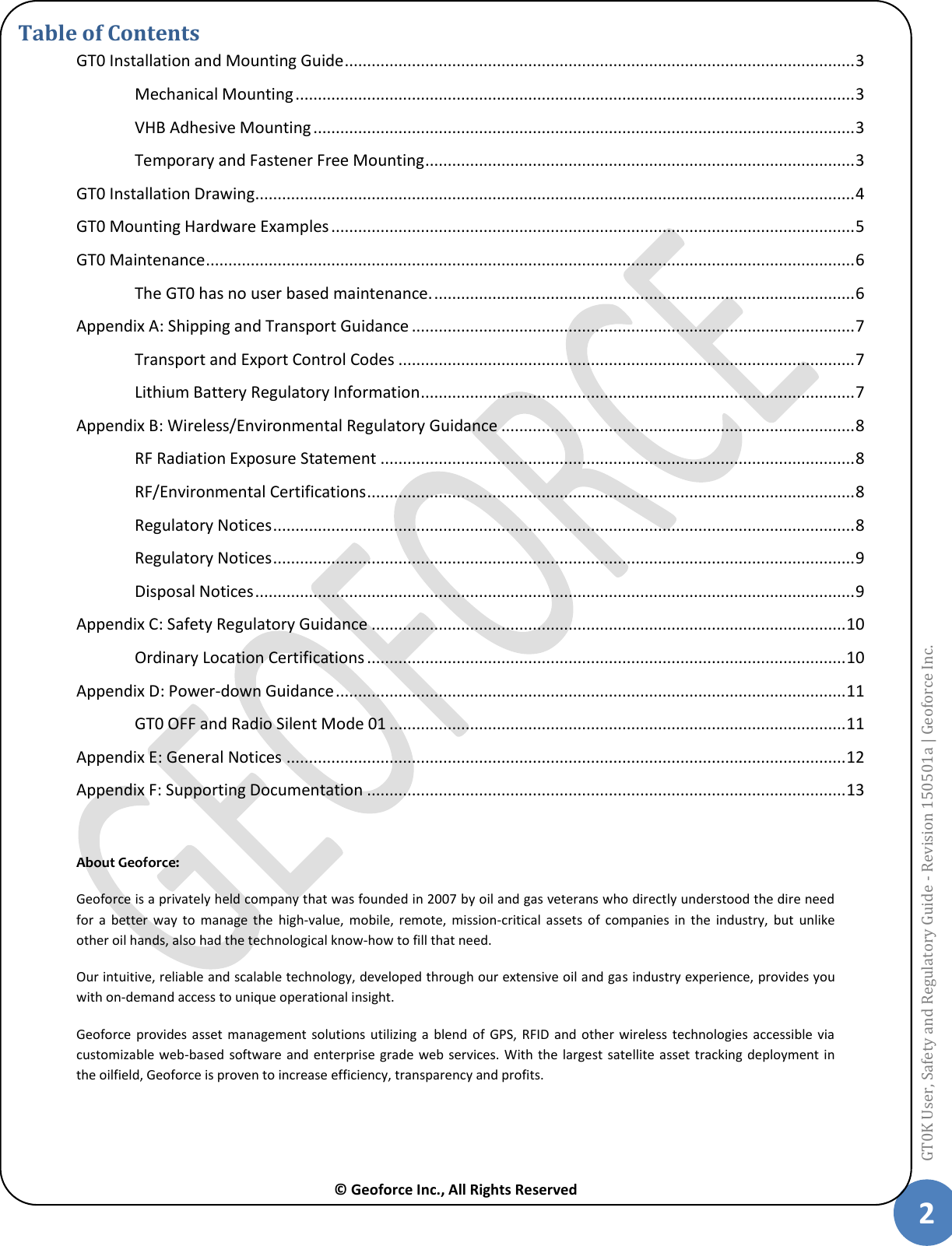  © Geoforce Inc., All Rights Reserved 2 GT0K User, Safety and Regulatory Guide - Revision 150501a | Geoforce Inc.  Table of Contents GT0 Installation and Mounting Guide .................................................................................................................. 3 Mechanical Mounting ............................................................................................................................. 3 VHB Adhesive Mounting ......................................................................................................................... 3 Temporary and Fastener Free Mounting ................................................................................................ 3 GT0 Installation Drawing ...................................................................................................................................... 4 GT0 Mounting Hardware Examples ..................................................................................................................... 5 GT0 Maintenance ................................................................................................................................................. 6 The GT0 has no user based maintenance. .............................................................................................. 6 Appendix A: Shipping and Transport Guidance ................................................................................................... 7 Transport and Export Control Codes ...................................................................................................... 7 Lithium Battery Regulatory Information ................................................................................................. 7 Appendix B: Wireless/Environmental Regulatory Guidance ............................................................................... 8 RF Radiation Exposure Statement .......................................................................................................... 8 RF/Environmental Certifications ............................................................................................................. 8 Regulatory Notices .................................................................................................................................. 8 Regulatory Notices .................................................................................................................................. 9 Disposal Notices ...................................................................................................................................... 9 Appendix C: Safety Regulatory Guidance .......................................................................................................... 10 Ordinary Location Certifications ........................................................................................................... 10 Appendix D: Power-down Guidance .................................................................................................................. 11 GT0 OFF and Radio Silent Mode 01 ...................................................................................................... 11 Appendix E: General Notices ............................................................................................................................. 12 Appendix F: Supporting Documentation ........................................................................................................... 13  About Geoforce:  Geoforce is a privately held company that was founded in 2007 by oil and gas veterans who directly understood the dire need for  a  better  way  to  manage  the  high-value,  mobile,  remote,  mission-critical  assets  of  companies  in  the  industry,  but  unlike other oil hands, also had the technological know-how to fill that need. Our intuitive, reliable and scalable technology, developed through our extensive oil and gas industry experience, provides you with on-demand access to unique operational insight. Geoforce  provides  asset management  solutions utilizing  a blend  of  GPS,  RFID  and  other  wireless  technologies accessible  via customizable web-based  software  and enterprise grade  web  services. With  the largest satellite asset tracking deployment  in the oilfield, Geoforce is proven to increase efficiency, transparency and profits. 