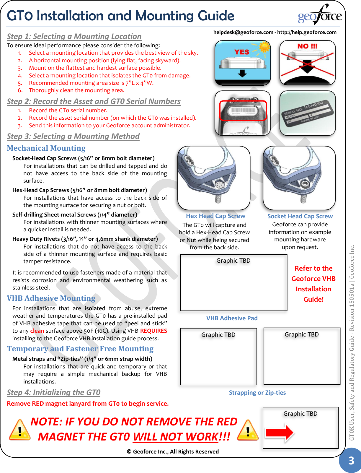  © Geoforce Inc., All Rights Reserved 3 GT0K User, Safety and Regulatory Guide - Revision 150501a | Geoforce Inc.  GT0 Installation and Mounting Guide Step 1: Selecting a Mounting Location To ensure ideal performance please consider the following: 1. Select a mounting location that provides the best view of the sky. 2. A horizontal mounting position (lying flat, facing skyward). 3. Mount on the flattest and hardest surface possible. 4. Select a mounting location that isolates the GT0 from damage. 5. Recommended mounting area size is 7”L x 4”W. 6. Thoroughly clean the mounting area. Step 2: Record the Asset and GT0 Serial Numbers 1. Record the GT0 serial number. 2. Record the asset serial number (on which the GT0 was installed). 3. Send this information to your Geoforce account administrator. Step 3: Selecting a Mounting Method Mechanical Mounting Socket-Head Cap Screws (5/16” or 8mm bolt diameter) For installations that can be drilled and tapped and do not  have  access  to  the  back  side  of  the  mounting surface. Hex-Head Cap Screws (5/16” or 8mm bolt diameter) For  installations  that  have  access  to  the  back  side  of the mounting surface for securing a nut or bolt. Self-drilling Sheet-metal Screws (1/4” diameter) For installations with thinner mounting surfaces where a quicker install is needed. Heavy Duty Rivets (3/16”, ¼” or 4,6mm shank diameter) For  installations  that  do  not  have  access  to  the  back side  of a  thinner  mounting  surface  and  requires  basic tamper resistance. It is recommended to use fasteners made of a material that resists  corrosion  and  environmental  weathering  such  as stainless steel. VHB Adhesive Mounting For  installations  that  are  isolated  from  abuse,  extreme weather and temperatures the GT0 has a pre-installed pad of VHB adhesive tape that can be used to “peel and stick” to any clean surface above 50F (10C). Using VHB REQUIRES installing to the Geoforce VHB installation guide process. Temporary and Fastener Free Mounting Metal straps and “Zip-ties” (1/4” or 6mm strap width)  For  installations  that  are quick  and  temporary  or  that may  require  a  simple  mechanical  backup  for  VHB installations.  Step 4: Initializing the GT0 Remove RED magnet lanyard from GT0 to begin service. NOTE: IF YOU DO NOT REMOVE THE RED  MAGNET THE GT0 WILL NOT WORK!!! Socket Head Cap Screw Hex Head Cap Screw   The GT0 will capture and hold a Hex-Head Cap Screw or Nut while being secured from the back side. Geoforce can provide information on example mounting hardware upon request.  Refer to the Geoforce VHB Installation Guide! VHB Adhesive Pad Strapping or Zip-ties helpdesk@geoforce.com - http://help.geoforce.com Graphic TBD Graphic TBD Graphic TBD Graphic TBD 