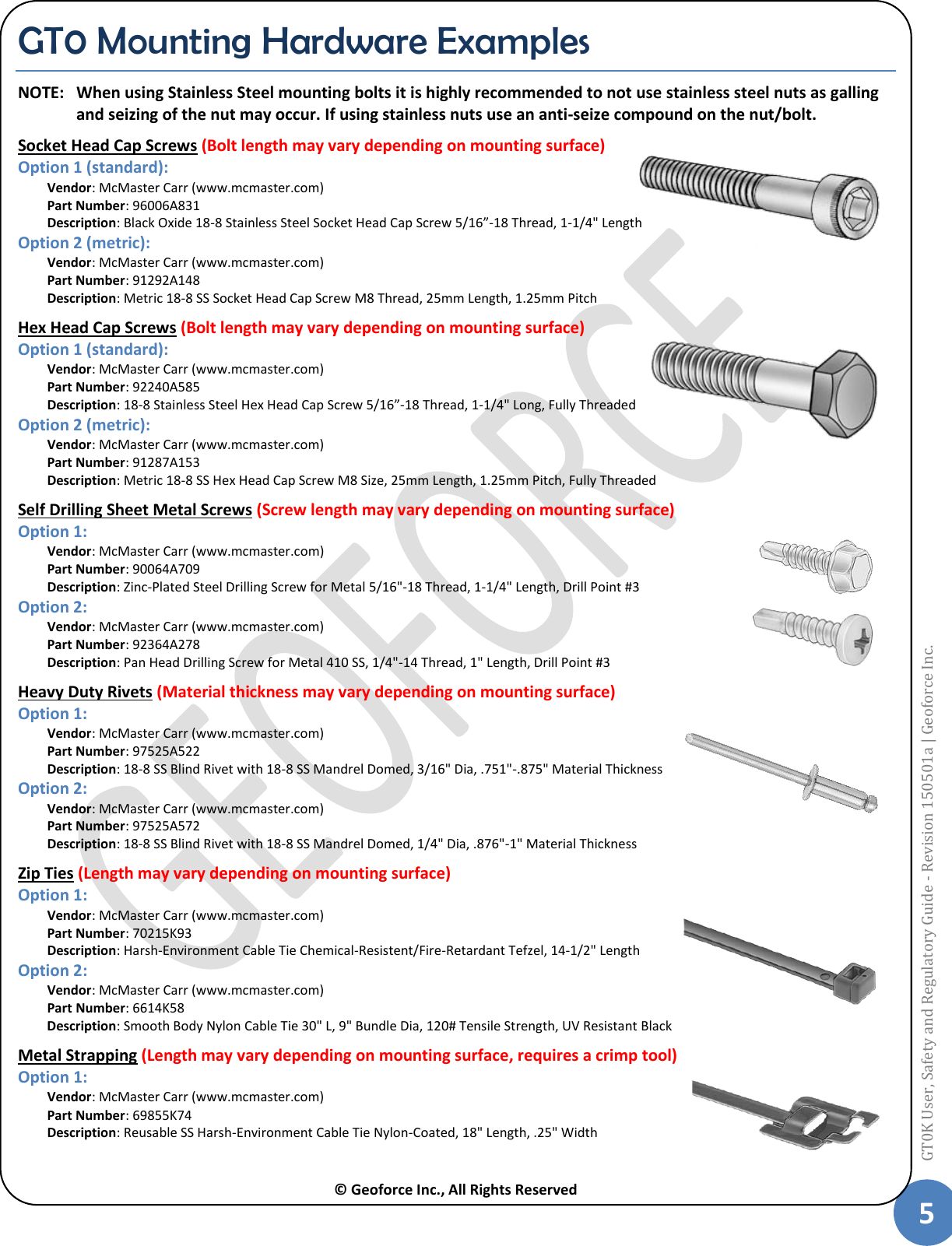  © Geoforce Inc., All Rights Reserved 5 GT0K User, Safety and Regulatory Guide - Revision 150501a | Geoforce Inc.  GT0 Mounting Hardware Examples NOTE:  When using Stainless Steel mounting bolts it is highly recommended to not use stainless steel nuts as galling and seizing of the nut may occur. If using stainless nuts use an anti-seize compound on the nut/bolt. Socket Head Cap Screws (Bolt length may vary depending on mounting surface)  Option 1 (standard): Vendor: McMaster Carr (www.mcmaster.com) Part Number: 96006A831 Description: Black Oxide 18-8 Stainless Steel Socket Head Cap Screw 5/16”-18 Thread, 1-1/4&quot; Length Option 2 (metric): Vendor: McMaster Carr (www.mcmaster.com) Part Number: 91292A148 Description: Metric 18-8 SS Socket Head Cap Screw M8 Thread, 25mm Length, 1.25mm Pitch Hex Head Cap Screws (Bolt length may vary depending on mounting surface) Option 1 (standard): Vendor: McMaster Carr (www.mcmaster.com) Part Number: 92240A585 Description: 18-8 Stainless Steel Hex Head Cap Screw 5/16”-18 Thread, 1-1/4&quot; Long, Fully Threaded Option 2 (metric): Vendor: McMaster Carr (www.mcmaster.com) Part Number: 91287A153 Description: Metric 18-8 SS Hex Head Cap Screw M8 Size, 25mm Length, 1.25mm Pitch, Fully Threaded Self Drilling Sheet Metal Screws (Screw length may vary depending on mounting surface) Option 1: Vendor: McMaster Carr (www.mcmaster.com) Part Number: 90064A709 Description: Zinc-Plated Steel Drilling Screw for Metal 5/16&quot;-18 Thread, 1-1/4&quot; Length, Drill Point #3 Option 2: Vendor: McMaster Carr (www.mcmaster.com) Part Number: 92364A278 Description: Pan Head Drilling Screw for Metal 410 SS, 1/4&quot;-14 Thread, 1&quot; Length, Drill Point #3 Heavy Duty Rivets (Material thickness may vary depending on mounting surface) Option 1: Vendor: McMaster Carr (www.mcmaster.com) Part Number: 97525A522 Description: 18-8 SS Blind Rivet with 18-8 SS Mandrel Domed, 3/16&quot; Dia, .751&quot;-.875&quot; Material Thickness Option 2: Vendor: McMaster Carr (www.mcmaster.com) Part Number: 97525A572   Description: 18-8 SS Blind Rivet with 18-8 SS Mandrel Domed, 1/4&quot; Dia, .876&quot;-1&quot; Material Thickness Zip Ties (Length may vary depending on mounting surface) Option 1: Vendor: McMaster Carr (www.mcmaster.com) Part Number: 70215K93 Description: Harsh-Environment Cable Tie Chemical-Resistent/Fire-Retardant Tefzel, 14-1/2&quot; Length Option 2: Vendor: McMaster Carr (www.mcmaster.com) Part Number: 6614K58   Description: Smooth Body Nylon Cable Tie 30&quot; L, 9&quot; Bundle Dia, 120# Tensile Strength, UV Resistant Black Metal Strapping (Length may vary depending on mounting surface, requires a crimp tool) Option 1: Vendor: McMaster Carr (www.mcmaster.com) Part Number: 69855K74 Description: Reusable SS Harsh-Environment Cable Tie Nylon-Coated, 18&quot; Length, .25&quot; Width 