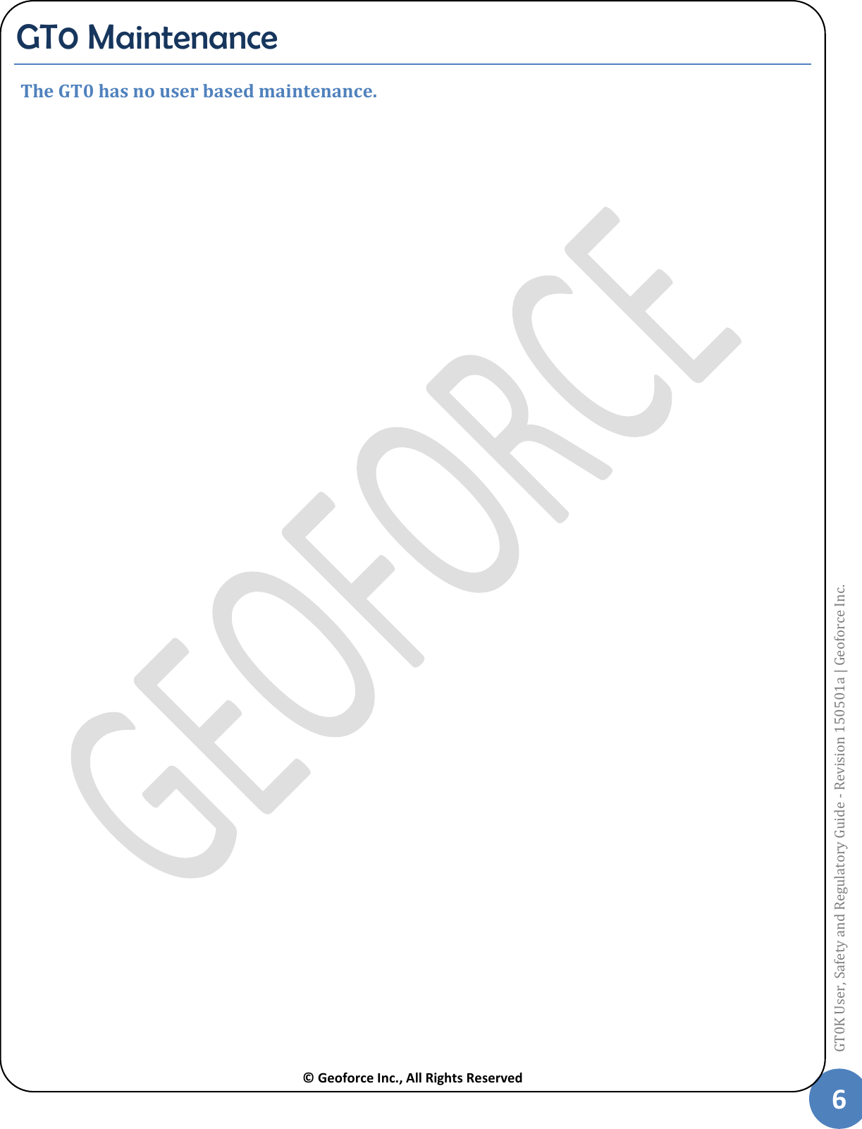  © Geoforce Inc., All Rights Reserved 6 GT0K User, Safety and Regulatory Guide - Revision 150501a | Geoforce Inc.  GT0 Maintenance  The GT0 has no user based maintenance.   