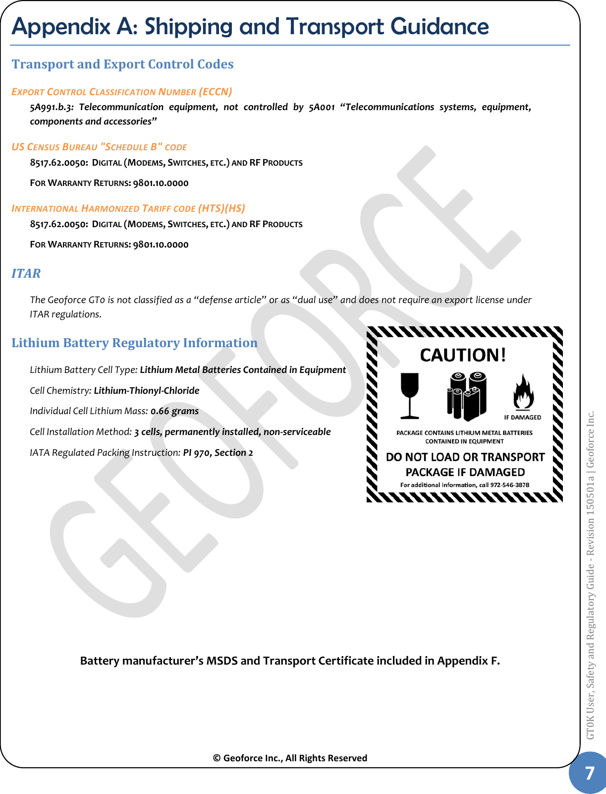  © Geoforce Inc., All Rights Reserved 7 GT0K User, Safety and Regulatory Guide - Revision 150501a | Geoforce Inc.  Appendix A: Shipping and Transport Guidance Transport and Export Control Codes  EXPORT CONTROL CLASSIFICATION NUMBER (ECCN) 5A991.b.3:  Telecommunication  equipment,  not  controlled  by  5A001  “Telecommunications  systems,  equipment, components and accessories” US CENSUS BUREAU &quot;SCHEDULE B&quot; CODE 8517.62.0050:  DIGITAL (MODEMS, SWITCHES, ETC.) AND RF PRODUCTS FOR WARRANTY RETURNS: 9801.10.0000 INTERNATIONAL HARMONIZED TARIFF CODE (HTS)(HS) 8517.62.0050:  DIGITAL (MODEMS, SWITCHES, ETC.) AND RF PRODUCTS FOR WARRANTY RETURNS: 9801.10.0000 ITAR The Geoforce GT0 is not classified as a “defense article” or as “dual use” and does not require an export license under ITAR regulations. Lithium Battery Regulatory Information Lithium Battery Cell Type: Lithium Metal Batteries Contained in Equipment Cell Chemistry: Lithium-Thionyl-Chloride Individual Cell Lithium Mass: 0.66 grams Cell Installation Method: 3 cells, permanently installed, non-serviceable IATA Regulated Packing Instruction: PI 970, Section 2          Battery manufacturer’s MSDS and Transport Certificate included in Appendix F.  