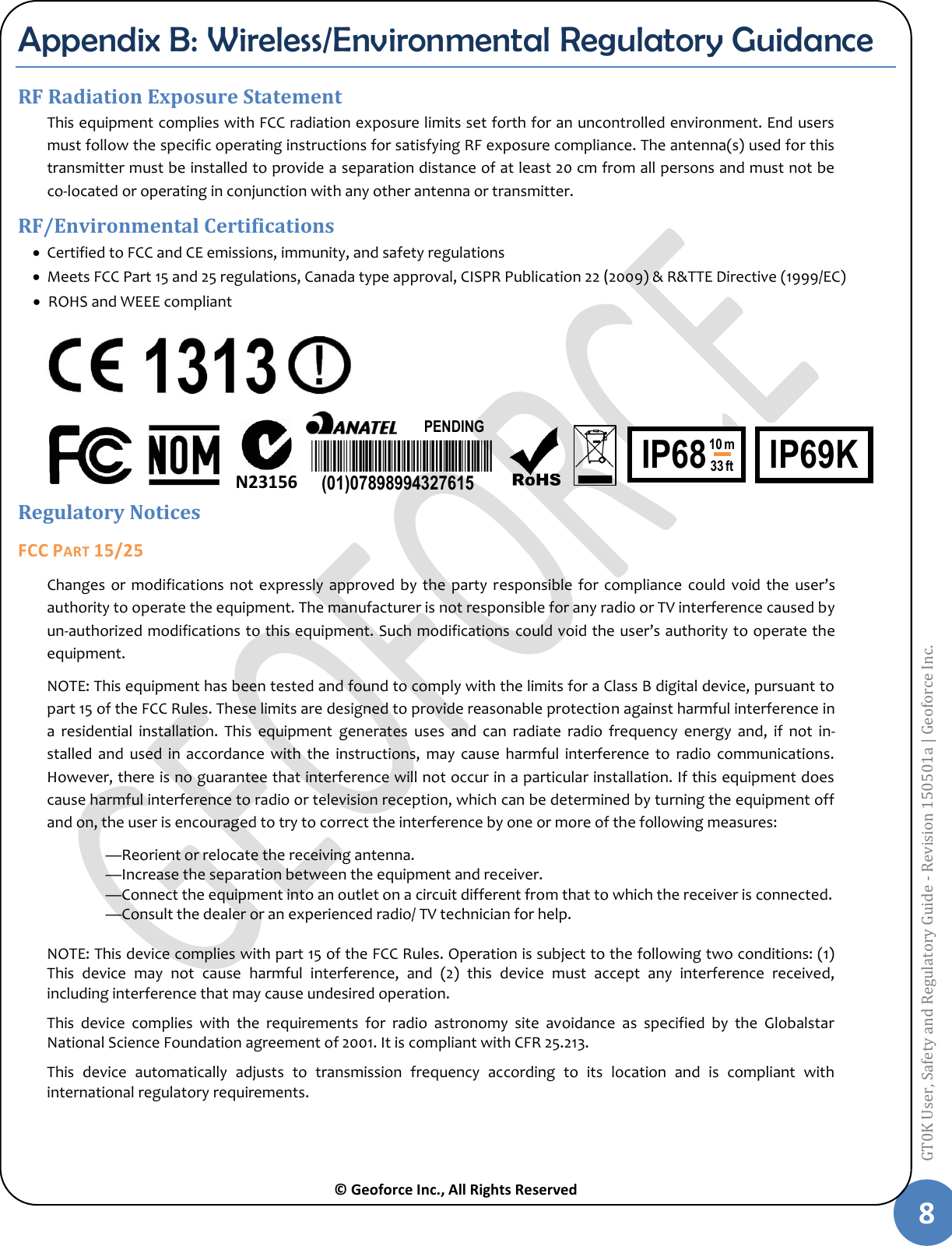  © Geoforce Inc., All Rights Reserved 8 GT0K User, Safety and Regulatory Guide - Revision 150501a | Geoforce Inc.  Appendix B: Wireless/Environmental Regulatory Guidance RF Radiation Exposure Statement This equipment complies with FCC radiation exposure limits set forth for an uncontrolled environment. End users must follow the specific operating instructions for satisfying RF exposure compliance. The antenna(s) used for this transmitter must be installed to provide a separation distance of at least 20 cm from all persons and must not be co-located or operating in conjunction with any other antenna or transmitter. RF/Environmental Certifications  Certified to FCC and CE emissions, immunity, and safety regulations  Meets FCC Part 15 and 25 regulations, Canada type approval, CISPR Publication 22 (2009) &amp; R&amp;TTE Directive (1999/EC)  ROHS and WEEE compliant          Regulatory Notices FCC PART 15/25 Changes  or  modifications not  expressly approved  by the  party responsible  for compliance  could  void  the  user’s authority to operate the equipment. The manufacturer is not responsible for any radio or TV interference caused by un-authorized modifications to this equipment. Such modifications could void the user’s authority to operate the equipment. NOTE: This equipment has been tested and found to comply with the limits for a Class B digital device, pursuant to part 15 of the FCC Rules. These limits are designed to provide reasonable protection against harmful interference in a  residential  installation.  This  equipment  generates  uses  and  can  radiate  radio  frequency  energy  and,  if  not  in-stalled  and  used  in  accordance  with  the  instructions,  may  cause  harmful  interference  to  radio  communications. However, there is no guarantee that interference will not occur in a particular installation. If this equipment does cause harmful interference to radio or television reception, which can be determined by turning the equipment off and on, the user is encouraged to try to correct the interference by one or more of the following measures:  —Reorient or relocate the receiving antenna.  —Increase the separation between the equipment and receiver.  —Connect the equipment into an outlet on a circuit different from that to which the receiver is connected.  —Consult the dealer or an experienced radio/ TV technician for help.  NOTE: This device complies with part 15 of the FCC Rules. Operation is subject to the following two conditions: (1) This  device  may  not  cause  harmful  interference,  and  (2)  this  device  must  accept  any  interference  received, including interference that may cause undesired operation. This  device  complies  with  the  requirements  for  radio  astronomy  site  avoidance  as  specified  by  the  Globalstar National Science Foundation agreement of 2001. It is compliant with CFR 25.213. This  device  automatically  adjusts  to  transmission  frequency  according  to  its  location  and  is  compliant  with international regulatory requirements.    N23156 PENDING (01)07898994327615 IP69K  IP68 10 m 33 ft 