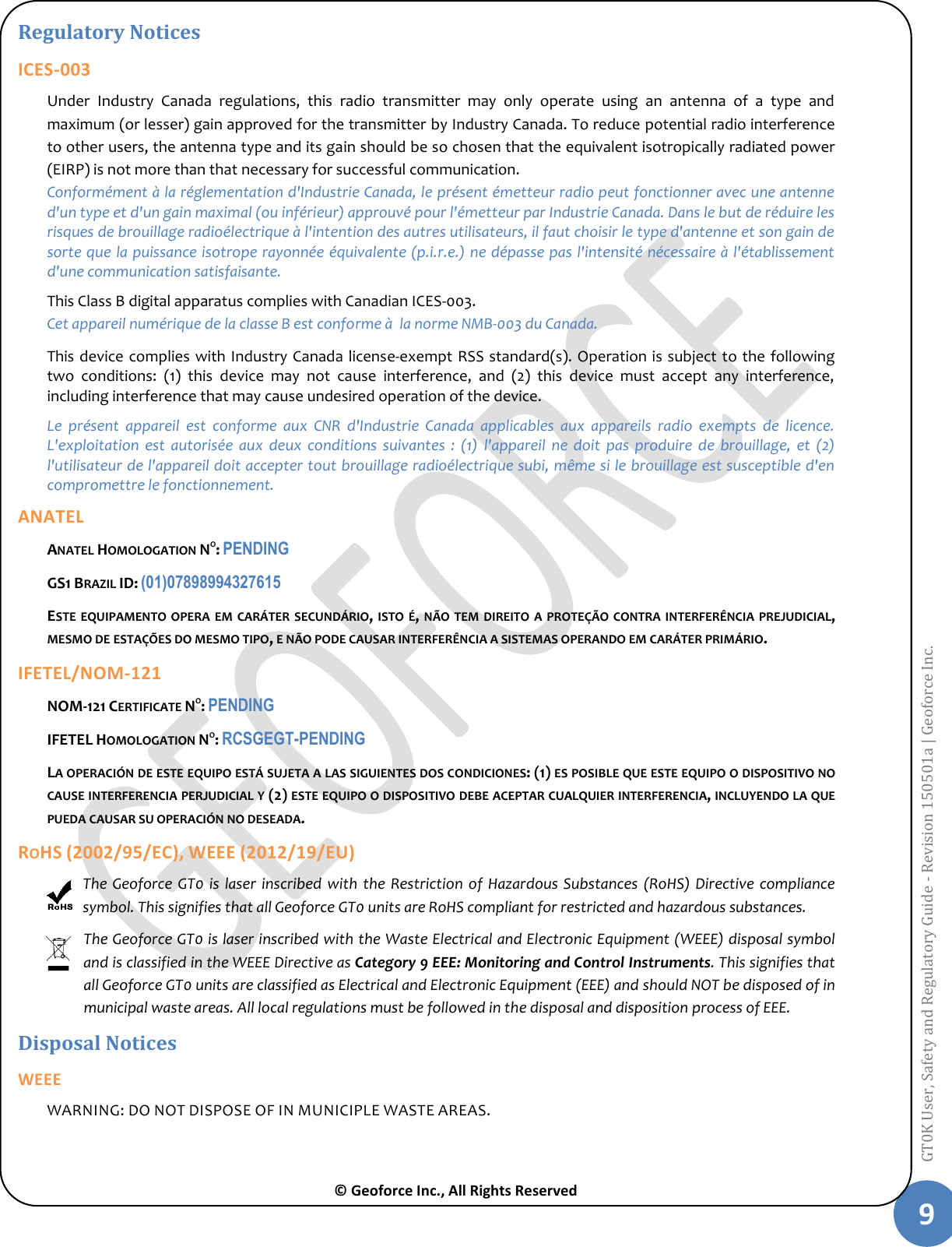  © Geoforce Inc., All Rights Reserved 9 GT0K User, Safety and Regulatory Guide - Revision 150501a | Geoforce Inc.  Regulatory Notices ICES-003 Under  Industry  Canada  regulations,  this  radio  transmitter  may  only  operate  using  an  antenna  of  a  type  and maximum (or lesser) gain approved for the transmitter by Industry Canada. To reduce potential radio interference to other users, the antenna type and its gain should be so chosen that the equivalent isotropically radiated power (EIRP) is not more than that necessary for successful communication.   Conformément à la réglementation d&apos;Industrie Canada, le présent émetteur radio peut fonctionner avec une antenne d&apos;un type et d&apos;un gain maximal (ou inférieur) approuvé pour l&apos;émetteur par Industrie Canada. Dans le but de réduire les risques de brouillage radioélectrique à l&apos;intention des autres utilisateurs, il faut choisir le type d&apos;antenne et son gain de sorte que la puissance isotrope rayonnée équivalente (p.i.r.e.) ne dépasse pas l&apos;intensité nécessaire à l&apos;établissement d&apos;une communication satisfaisante. This Class B digital apparatus complies with Canadian ICES-003. Cet appareil numérique de la classe B est conforme à  la norme NMB-003 du Canada. This device complies with Industry Canada license-exempt RSS standard(s). Operation is subject to the following two  conditions:  (1)  this  device  may  not  cause  interference,  and  (2)  this  device  must  accept  any  interference, including interference that may cause undesired operation of the device. Le  présent  appareil  est  conforme  aux  CNR  d&apos;Industrie  Canada  applicables  aux  appareils  radio  exempts  de  licence. L&apos;exploitation  est  autorisée  aux  deux  conditions  suivantes  :  (1)  l&apos;appareil  ne  doit  pas  produire  de  brouillage,  et  (2) l&apos;utilisateur de l&apos;appareil doit accepter tout brouillage radioélectrique subi, même si le brouillage est susceptible d&apos;en compromettre le fonctionnement. ANATEL ANATEL HOMOLOGATION NO: PENDING GS1 BRAZIL ID: (01)07898994327615 ESTE EQUIPAMENTO OPERA EM  CARÁTER SECUNDÁRIO, ISTO É,  NÃO TEM DIREITO A  PROTEÇÃO CONTRA INTERFERÊNCIA PREJUDICIAL, MESMO DE ESTAÇÕES DO MESMO TIPO, E NÃO PODE CAUSAR INTERFERÊNCIA A SISTEMAS OPERANDO EM CARÁTER PRIMÁRIO. IFETEL/NOM-121 NOM-121 CERTIFICATE NO: PENDING IFETEL HOMOLOGATION NO: RCSGEGT-PENDING LA OPERACIÓN DE ESTE EQUIPO ESTÁ SUJETA A LAS SIGUIENTES DOS CONDICIONES: (1) ES POSIBLE QUE ESTE EQUIPO O DISPOSITIVO NO CAUSE INTERFERENCIA PERJUDICIAL Y (2) ESTE EQUIPO O DISPOSITIVO DEBE ACEPTAR CUALQUIER INTERFERENCIA, INCLUYENDO LA QUE PUEDA CAUSAR SU OPERACIÓN NO DESEADA. ROHS (2002/95/EC), WEEE (2012/19/EU) The Geoforce  GT0 is laser  inscribed  with  the  Restriction of  Hazardous Substances  (RoHS) Directive  compliance symbol. This signifies that all Geoforce GT0 units are RoHS compliant for restricted and hazardous substances. The Geoforce GT0 is laser inscribed with the Waste Electrical and Electronic Equipment (WEEE) disposal symbol and is classified in the WEEE Directive as Category 9 EEE: Monitoring and Control Instruments. This signifies that all Geoforce GT0 units are classified as Electrical and Electronic Equipment (EEE) and should NOT be disposed of in municipal waste areas. All local regulations must be followed in the disposal and disposition process of EEE. Disposal Notices WEEE WARNING: DO NOT DISPOSE OF IN MUNICIPLE WASTE AREAS.   