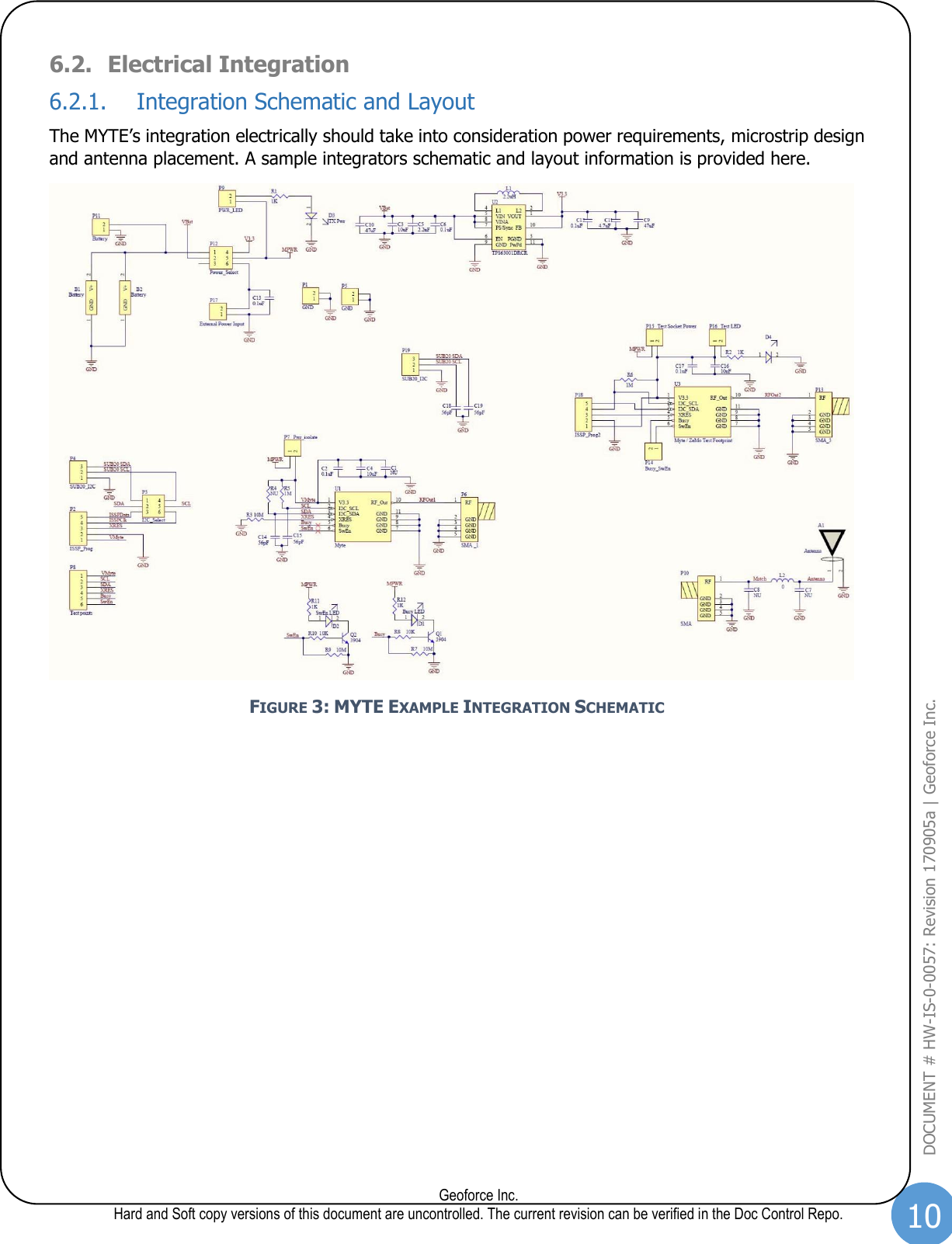 10  Geoforce Inc. Hard and Soft copy versions of this document are uncontrolled. The current revision can be verified in the Doc Control Repo. DOCUMENT # HW-IS-0-0057: Revision 170905a | Geoforce Inc.  6.2. Electrical Integration 6.2.1. Integration Schematic and Layout The MYTE’s integration electrically should take into consideration power requirements, microstrip design and antenna placement. A sample integrators schematic and layout information is provided here.  FIGURE 3: MYTE EXAMPLE INTEGRATION SCHEMATIC    