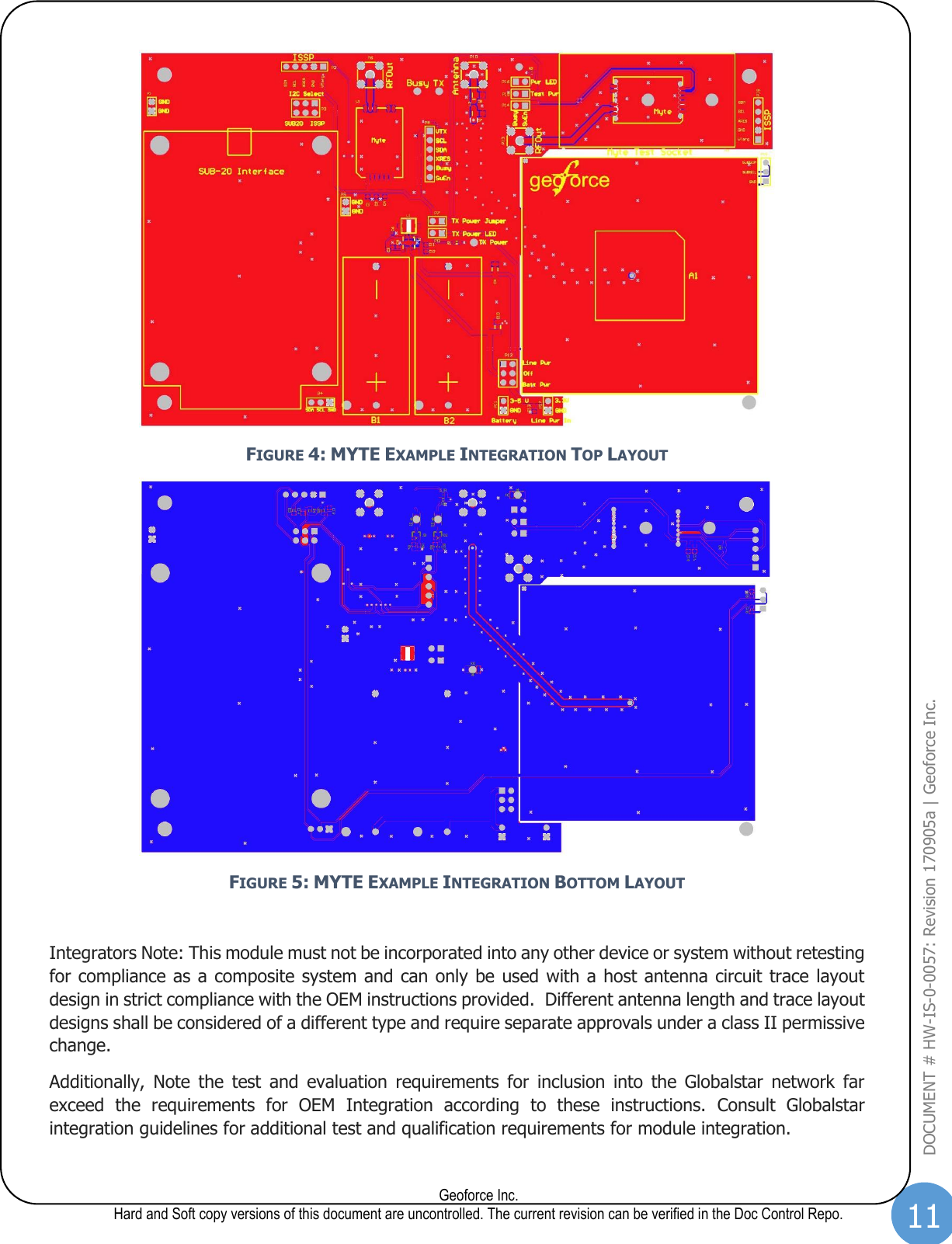 11  Geoforce Inc. Hard and Soft copy versions of this document are uncontrolled. The current revision can be verified in the Doc Control Repo. DOCUMENT # HW-IS-0-0057: Revision 170905a | Geoforce Inc.   FIGURE 4: MYTE EXAMPLE INTEGRATION TOP LAYOUT  FIGURE 5: MYTE EXAMPLE INTEGRATION BOTTOM LAYOUT  Integrators Note: This module must not be incorporated into any other device or system without retesting for compliance as a composite system and can only be used with a host antenna circuit trace layout design in strict compliance with the OEM instructions provided.  Different antenna length and trace layout designs shall be considered of a different type and require separate approvals under a class II permissive change. Additionally,  Note  the  test  and  evaluation  requirements  for  inclusion  into  the  Globalstar  network  far exceed  the  requirements  for  OEM  Integration  according  to  these  instructions.  Consult  Globalstar integration guidelines for additional test and qualification requirements for module integration. 