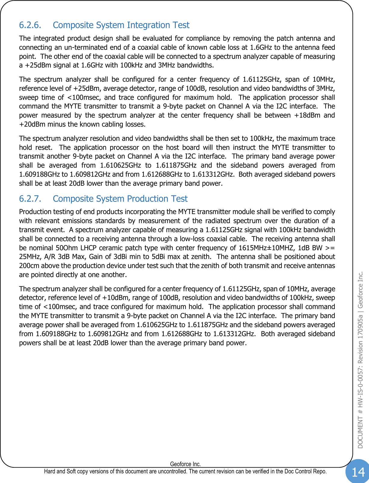 14  Geoforce Inc. Hard and Soft copy versions of this document are uncontrolled. The current revision can be verified in the Doc Control Repo. DOCUMENT # HW-IS-0-0057: Revision 170905a | Geoforce Inc.  6.2.6. Composite System Integration Test The integrated product design shall be evaluated for compliance by removing the patch antenna and connecting an un-terminated end of a coaxial cable of known cable loss at 1.6GHz to the antenna feed point.  The other end of the coaxial cable will be connected to a spectrum analyzer capable of measuring a +25dBm signal at 1.6GHz with 100kHz and 3MHz bandwidths.   The  spectrum  analyzer  shall  be  configured  for  a  center  frequency  of  1.61125GHz,  span  of  10MHz, reference level of +25dBm, average detector, range of 100dB, resolution and video bandwidths of 3MHz, sweep  time  of  &lt;100msec,  and  trace  configured  for  maximum  hold.    The  application  processor  shall command the MYTE transmitter to transmit a 9-byte packet on Channel A via the I2C interface.  The power  measured  by  the  spectrum  analyzer  at  the  center  frequency  shall  be  between  +18dBm  and +20dBm minus the known cabling losses.   The spectrum analyzer resolution and video bandwidths shall be then set to 100kHz, the maximum trace hold  reset.    The  application  processor  on  the  host  board  will  then  instruct  the  MYTE  transmitter  to transmit another 9-byte packet on Channel A via the I2C interface.  The primary band average power shall  be  averaged  from  1.610625GHz  to  1.611875GHz  and  the  sideband  powers  averaged  from 1.609188GHz to 1.609812GHz and from 1.612688GHz to 1.613312GHz.  Both averaged sideband powers shall be at least 20dB lower than the average primary band power. 6.2.7. Composite System Production Test Production testing of end products incorporating the MYTE transmitter module shall be verified to comply with  relevant  emissions  standards  by  measurement  of  the  radiated  spectrum  over  the  duration of  a transmit event.  A spectrum analyzer capable of measuring a 1.61125GHz signal with 100kHz bandwidth shall be connected to a receiving antenna through a low-loss coaxial cable.  The receiving antenna shall be nominal 50Ohm LHCP ceramic patch type with center frequency of 1615MHz±10MHZ, 1dB BW &gt;= 25MHz, A/R 3dB Max, Gain of 3dBi min to 5dBi max at zenith.  The antenna shall be positioned about 200cm above the production device under test such that the zenith of both transmit and receive antennas are pointed directly at one another. The spectrum analyzer shall be configured for a center frequency of 1.61125GHz, span of 10MHz, average detector, reference level of +10dBm, range of 100dB, resolution and video bandwidths of 100kHz, sweep time of &lt;100msec, and trace configured for maximum hold.  The application processor shall command the MYTE transmitter to transmit a 9-byte packet on Channel A via the I2C interface.  The primary band average power shall be averaged from 1.610625GHz to 1.611875GHz and the sideband powers averaged from 1.609188GHz to 1.609812GHz and from 1.612688GHz to 1.613312GHz.  Both averaged sideband powers shall be at least 20dB lower than the average primary band power.   