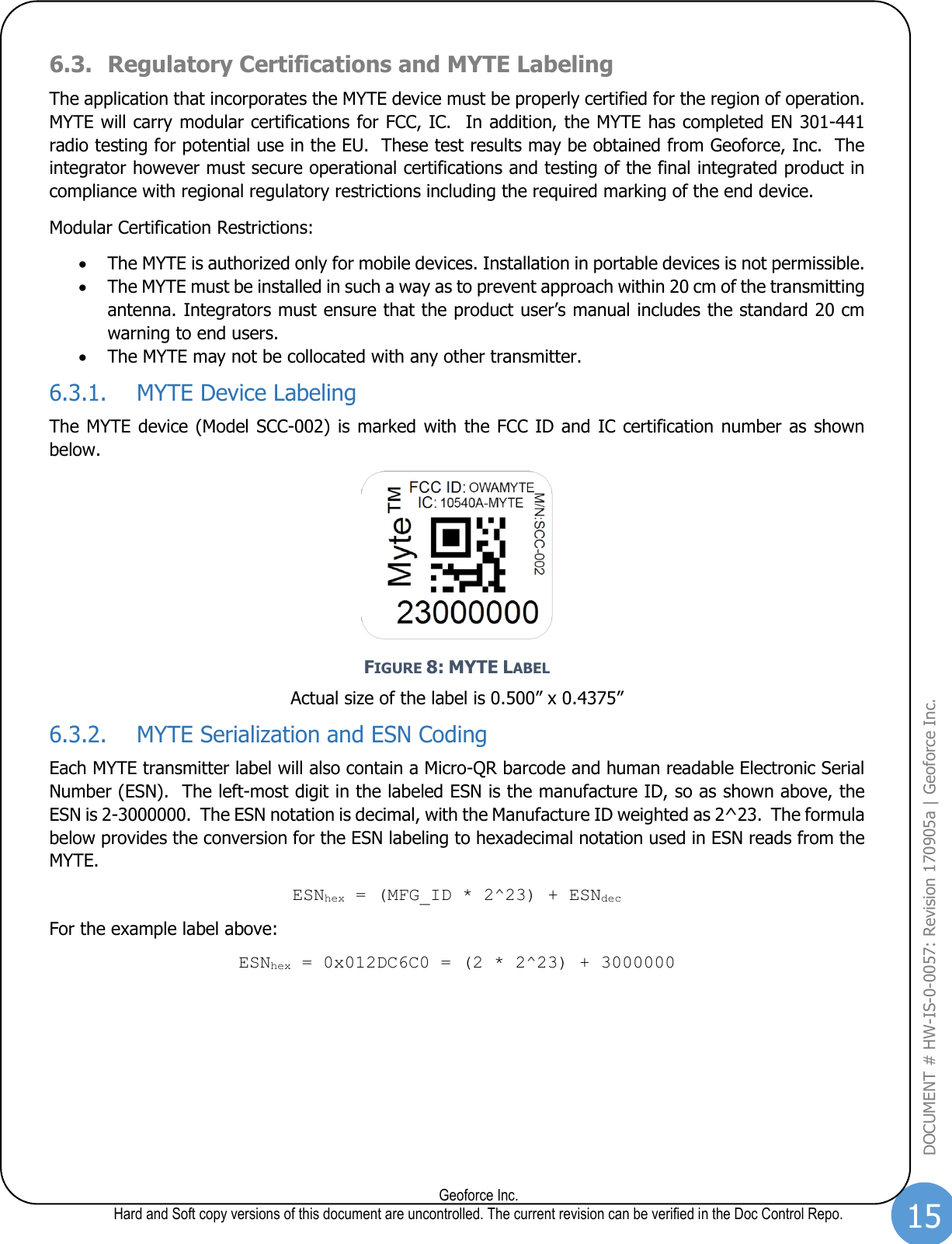 15  Geoforce Inc. Hard and Soft copy versions of this document are uncontrolled. The current revision can be verified in the Doc Control Repo. DOCUMENT # HW-IS-0-0057: Revision 170905a | Geoforce Inc.  6.3. Regulatory Certifications and MYTE Labeling The application that incorporates the MYTE device must be properly certified for the region of operation.  MYTE will carry modular certifications for FCC, IC.  In addition, the MYTE has completed EN 301-441 radio testing for potential use in the EU.  These test results may be obtained from Geoforce, Inc.  The integrator however must secure operational certifications and testing of the final integrated product in compliance with regional regulatory restrictions including the required marking of the end device.   Modular Certification Restrictions: • The MYTE is authorized only for mobile devices. Installation in portable devices is not permissible. • The MYTE must be installed in such a way as to prevent approach within 20 cm of the transmitting antenna. Integrators must ensure that the product user’s manual includes the standard 20 cm warning to end users. • The MYTE may not be collocated with any other transmitter. 6.3.1. MYTE Device Labeling The MYTE device (Model SCC-002) is  marked with the FCC ID and IC  certification number as  shown below.    FIGURE 8: MYTE LABEL Actual size of the label is 0.500” x 0.4375” 6.3.2. MYTE Serialization and ESN Coding Each MYTE transmitter label will also contain a Micro-QR barcode and human readable Electronic Serial Number (ESN).  The left-most digit in the labeled ESN is the manufacture ID, so as shown above, the ESN is 2-3000000.  The ESN notation is decimal, with the Manufacture ID weighted as 2^23.  The formula below provides the conversion for the ESN labeling to hexadecimal notation used in ESN reads from the MYTE. ESNhex = (MFG_ID * 2^23) + ESNdec For the example label above: ESNhex = 0x012DC6C0 = (2 * 2^23) + 3000000   