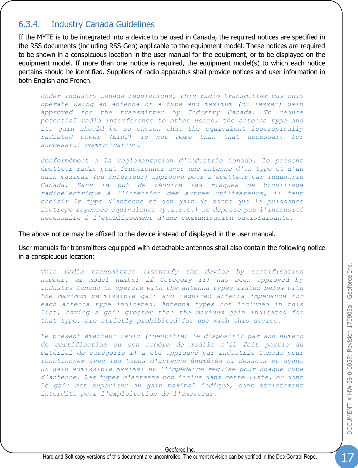 17  Geoforce Inc. Hard and Soft copy versions of this document are uncontrolled. The current revision can be verified in the Doc Control Repo. DOCUMENT # HW-IS-0-0057: Revision 170905a | Geoforce Inc.  6.3.4. Industry Canada Guidelines  If the MYTE is to be integrated into a device to be used in Canada, the required notices are specified in the RSS documents (including RSS-Gen) applicable to the equipment model. These notices are required to be shown in a conspicuous location in the user manual for the equipment, or to be displayed on the equipment model. If more than one notice is required, the equipment model(s) to which each notice pertains should be identified. Suppliers of radio apparatus shall provide notices and user information in both English and French. Under Industry Canada regulations, this radio transmitter may only operate  using  an  antenna  of  a  type  and  maximum  (or  lesser)  gain approved  for  the  transmitter  by  Industry  Canada.  To  reduce potential radio interference to other users, the antenna type and its  gain  should  be  so  chosen  that  the  equivalent  isotropically radiated  power  (EIRP)  is  not  more  than  that  necessary  for successful communication.   Conformément  à  la  réglementation  d&apos;Industrie  Canada,  le  présent émetteur radio peut fonctionner avec une antenne d&apos;un type et d&apos;un gain maximal (ou inférieur) approuvé pour l&apos;émetteur par Industrie Canada.  Dans  le  but  de  réduire  les  risques  de  brouillage radioélectrique  à  l&apos;intention  des  autres  utilisateurs,  il  faut choisir  le  type  d&apos;antenne  et  son  gain  de  sorte  que  la  puissance isotrope rayonnée équivalente (p.i.r.e.) ne dépasse pas l&apos;intensité nécessaire à l&apos;établissement d&apos;une communication satisfaisante. The above notice may be affixed to the device instead of displayed in the user manual. User manuals for transmitters equipped with detachable antennas shall also contain the following notice in a conspicuous location:   This  radio  transmitter  (identify  the  device  by  certification number,  or  model  number  if  Category  II)  has  been  approved  by Industry Canada to operate with the antenna types listed below with the  maximum  permissible  gain  and  required  antenna  impedance  for each  antenna  type  indicated.  Antenna  types  not  included  in  this list,  having  a  gain  greater  than  the  maximum  gain  indicated  for that type, are strictly prohibited for use with this device.  Le présent émetteur radio (identifier le dispositif par son numéro de  certification  ou  son  numéro  de  modèle  s&apos;il  fait  partie  du matériel de catégorie I) a été approuvé par Industrie Canada pour fonctionner avec les types d&apos;antenne énumérés ci-dessous et ayant un gain admissible maximal et l&apos;impédance requise pour chaque type d&apos;antenne. Les types d&apos;antenne non inclus dans cette liste, ou dont le  gain  est  supérieur  au  gain  maximal  indiqué,  sont  strictement interdits pour l&apos;exploitation de l&apos;émetteur.    