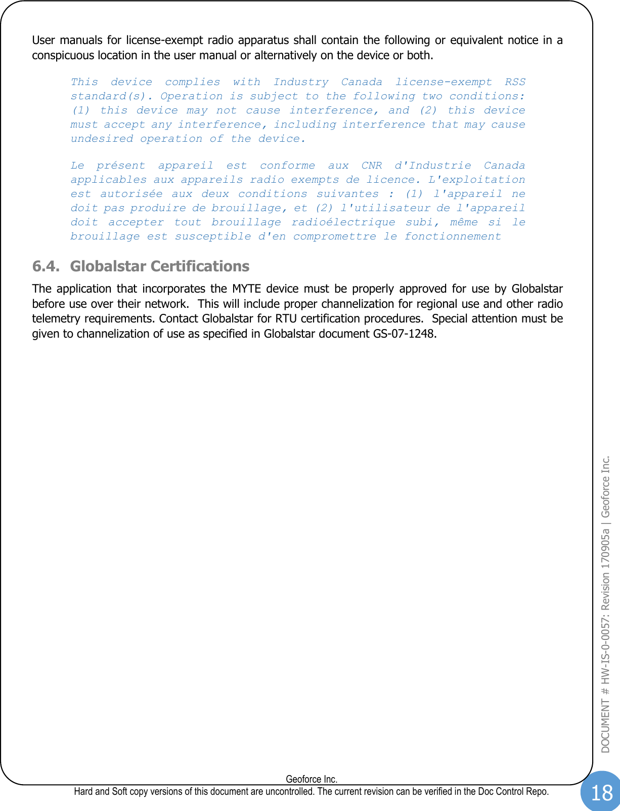 18  Geoforce Inc. Hard and Soft copy versions of this document are uncontrolled. The current revision can be verified in the Doc Control Repo. DOCUMENT # HW-IS-0-0057: Revision 170905a | Geoforce Inc.  User manuals for license-exempt radio apparatus shall contain the following or equivalent notice in a conspicuous location in the user manual or alternatively on the device or both.  This  device  complies  with  Industry  Canada  license-exempt  RSS standard(s). Operation is subject to the following two conditions: (1)  this  device  may  not  cause  interference,  and  (2)  this  device must accept any interference, including interference that may cause undesired operation of the device. Le  présent  appareil  est  conforme  aux  CNR  d&apos;Industrie  Canada applicables aux appareils radio exempts de licence. L&apos;exploitation est  autorisée  aux  deux  conditions  suivantes  :  (1)  l&apos;appareil  ne doit pas produire de brouillage, et (2) l&apos;utilisateur de l&apos;appareil doit  accepter  tout  brouillage  radioélectrique  subi,  même  si  le brouillage est susceptible d&apos;en compromettre le fonctionnement 6.4. Globalstar Certifications  The  application  that  incorporates the  MYTE  device  must  be  properly  approved  for  use  by  Globalstar before use over their network.  This will include proper channelization for regional use and other radio telemetry requirements. Contact Globalstar for RTU certification procedures.  Special attention must be given to channelization of use as specified in Globalstar document GS-07-1248.      