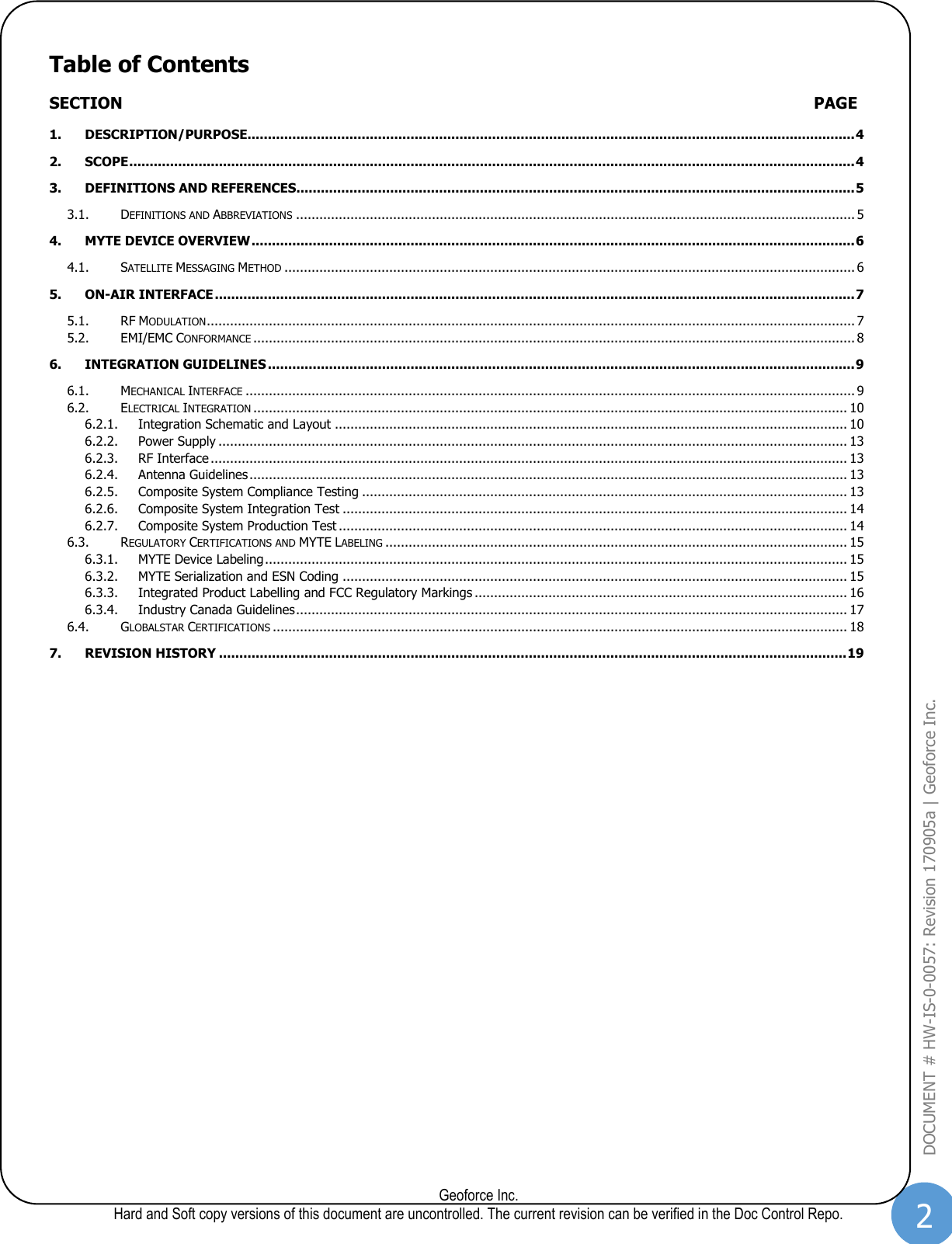 2  Geoforce Inc. Hard and Soft copy versions of this document are uncontrolled. The current revision can be verified in the Doc Control Repo. DOCUMENT # HW-IS-0-0057: Revision 170905a | Geoforce Inc.  Table of Contents SECTION  PAGE 1. DESCRIPTION/PURPOSE..................................................................................................................................................... 4 2. SCOPE .................................................................................................................................................................................. 4 3. DEFINITIONS AND REFERENCES ......................................................................................................................................... 5 3.1. DEFINITIONS AND ABBREVIATIONS ................................................................................................................................................ 5 4. MYTE DEVICE OVERVIEW .................................................................................................................................................... 6 4.1. SATELLITE MESSAGING METHOD ................................................................................................................................................... 6 5. ON-AIR INTERFACE ............................................................................................................................................................. 7 5.1. RF MODULATION ....................................................................................................................................................................... 7 5.2. EMI/EMC CONFORMANCE ........................................................................................................................................................... 8 6. INTEGRATION GUIDELINES ................................................................................................................................................ 9 6.1. MECHANICAL INTERFACE ............................................................................................................................................................. 9 6.2. ELECTRICAL INTEGRATION ......................................................................................................................................................... 10 6.2.1. Integration Schematic and Layout .................................................................................................................................... 10 6.2.2. Power Supply .................................................................................................................................................................. 13 6.2.3. RF Interface .................................................................................................................................................................... 13 6.2.4. Antenna Guidelines .......................................................................................................................................................... 13 6.2.5. Composite System Compliance Testing ............................................................................................................................. 13 6.2.6. Composite System Integration Test .................................................................................................................................. 14 6.2.7. Composite System Production Test ................................................................................................................................... 14 6.3. REGULATORY CERTIFICATIONS AND MYTE LABELING ....................................................................................................................... 15 6.3.1. MYTE Device Labeling ...................................................................................................................................................... 15 6.3.2. MYTE Serialization and ESN Coding .................................................................................................................................. 15 6.3.3. Integrated Product Labelling and FCC Regulatory Markings ................................................................................................ 16 6.3.4. Industry Canada Guidelines .............................................................................................................................................. 17 6.4. GLOBALSTAR CERTIFICATIONS .................................................................................................................................................... 18 7. REVISION HISTORY .......................................................................................................................................................... 19   