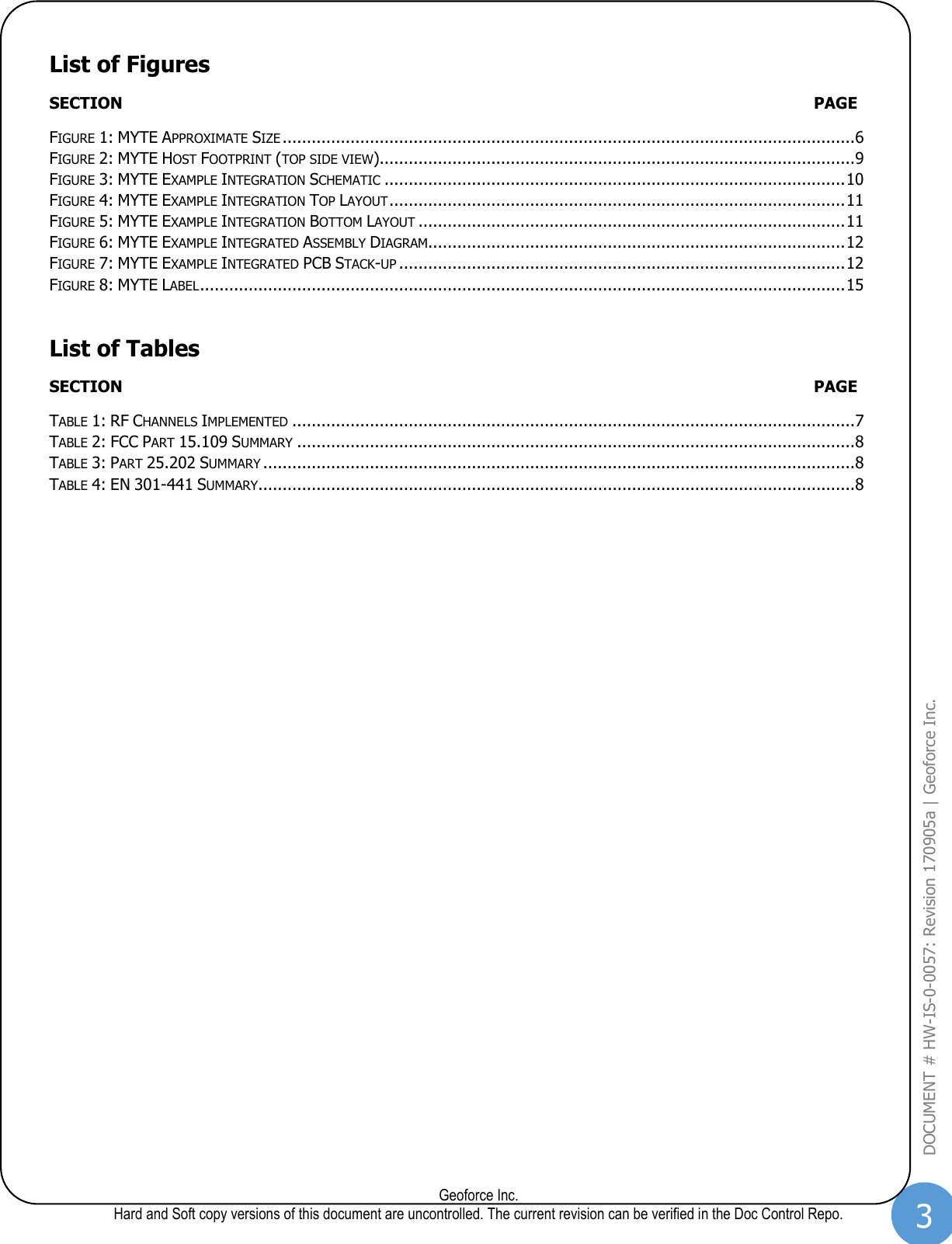 3  Geoforce Inc. Hard and Soft copy versions of this document are uncontrolled. The current revision can be verified in the Doc Control Repo. DOCUMENT # HW-IS-0-0057: Revision 170905a | Geoforce Inc.  List of Figures SECTION  PAGE FIGURE 1: MYTE APPROXIMATE SIZE ...................................................................................................................... 6 FIGURE 2: MYTE HOST FOOTPRINT (TOP SIDE VIEW).................................................................................................. 9 FIGURE 3: MYTE EXAMPLE INTEGRATION SCHEMATIC ............................................................................................... 10 FIGURE 4: MYTE EXAMPLE INTEGRATION TOP LAYOUT .............................................................................................. 11 FIGURE 5: MYTE EXAMPLE INTEGRATION BOTTOM LAYOUT ........................................................................................ 11 FIGURE 6: MYTE EXAMPLE INTEGRATED ASSEMBLY DIAGRAM ...................................................................................... 12 FIGURE 7: MYTE EXAMPLE INTEGRATED PCB STACK-UP ............................................................................................ 12 FIGURE 8: MYTE LABEL ..................................................................................................................................... 15 List of Tables SECTION  PAGE TABLE 1: RF CHANNELS IMPLEMENTED .................................................................................................................... 7 TABLE 2: FCC PART 15.109 SUMMARY ................................................................................................................... 8 TABLE 3: PART 25.202 SUMMARY .......................................................................................................................... 8 TABLE 4: EN 301-441 SUMMARY........................................................................................................................... 8   