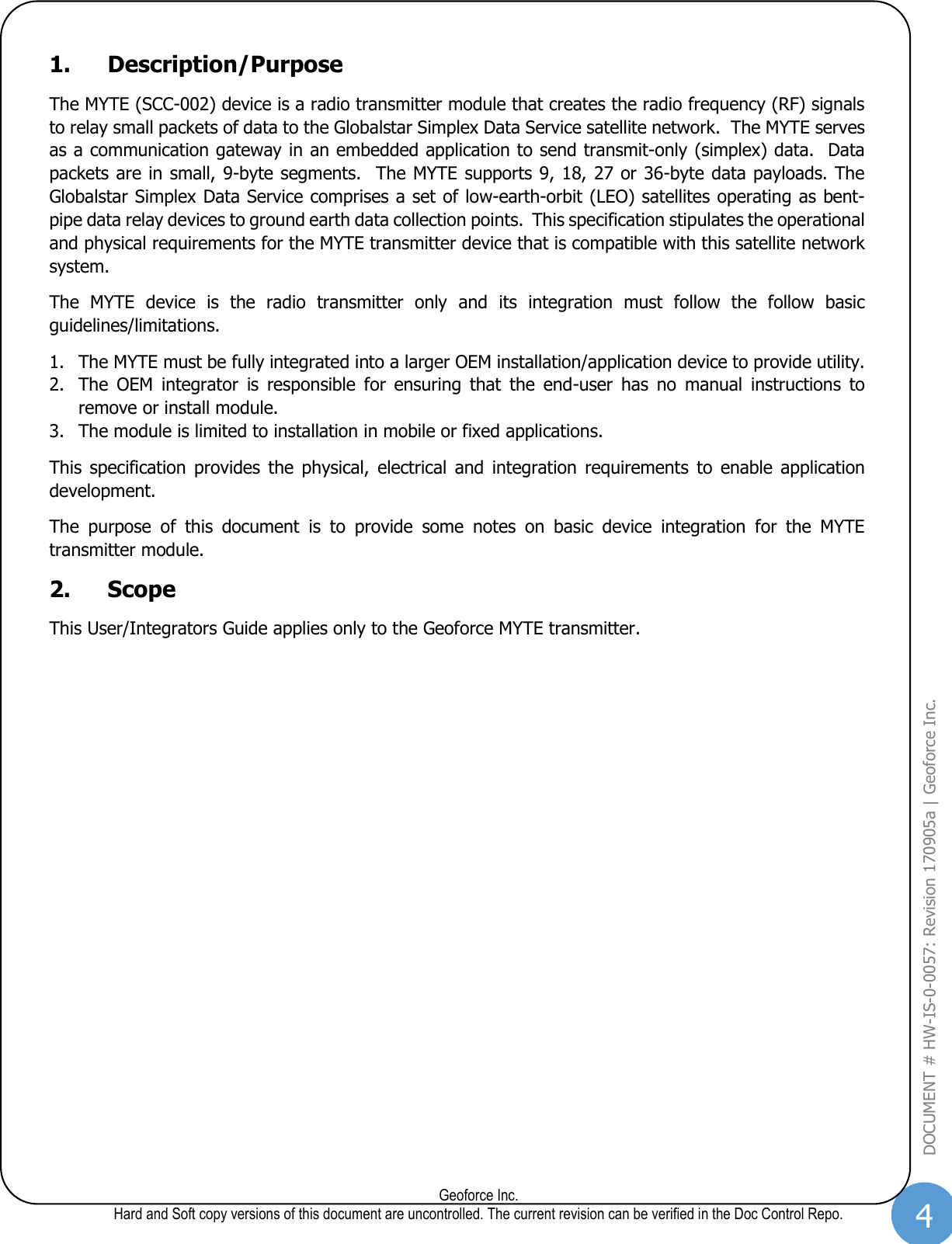 4  Geoforce Inc. Hard and Soft copy versions of this document are uncontrolled. The current revision can be verified in the Doc Control Repo. DOCUMENT # HW-IS-0-0057: Revision 170905a | Geoforce Inc.  1. Description/Purpose The MYTE (SCC-002) device is a radio transmitter module that creates the radio frequency (RF) signals to relay small packets of data to the Globalstar Simplex Data Service satellite network.  The MYTE serves as a communication gateway in an embedded application to send transmit-only (simplex) data.  Data packets are in small, 9-byte segments.  The MYTE supports 9, 18, 27 or 36-byte data payloads. The Globalstar Simplex Data Service comprises a set of low-earth-orbit (LEO) satellites operating as bent-pipe data relay devices to ground earth data collection points.  This specification stipulates the operational and physical requirements for the MYTE transmitter device that is compatible with this satellite network system. The  MYTE  device  is  the  radio  transmitter  only  and  its  integration  must  follow  the  follow  basic guidelines/limitations. 1. The MYTE must be fully integrated into a larger OEM installation/application device to provide utility. 2. The  OEM  integrator  is  responsible  for  ensuring  that  the  end-user  has  no  manual  instructions  to remove or install module. 3. The module is limited to installation in mobile or fixed applications. This  specification  provides  the  physical,  electrical  and  integration  requirements  to  enable  application development. The  purpose  of  this  document  is  to  provide  some  notes  on  basic  device  integration  for  the  MYTE transmitter module. 2. Scope This User/Integrators Guide applies only to the Geoforce MYTE transmitter.   