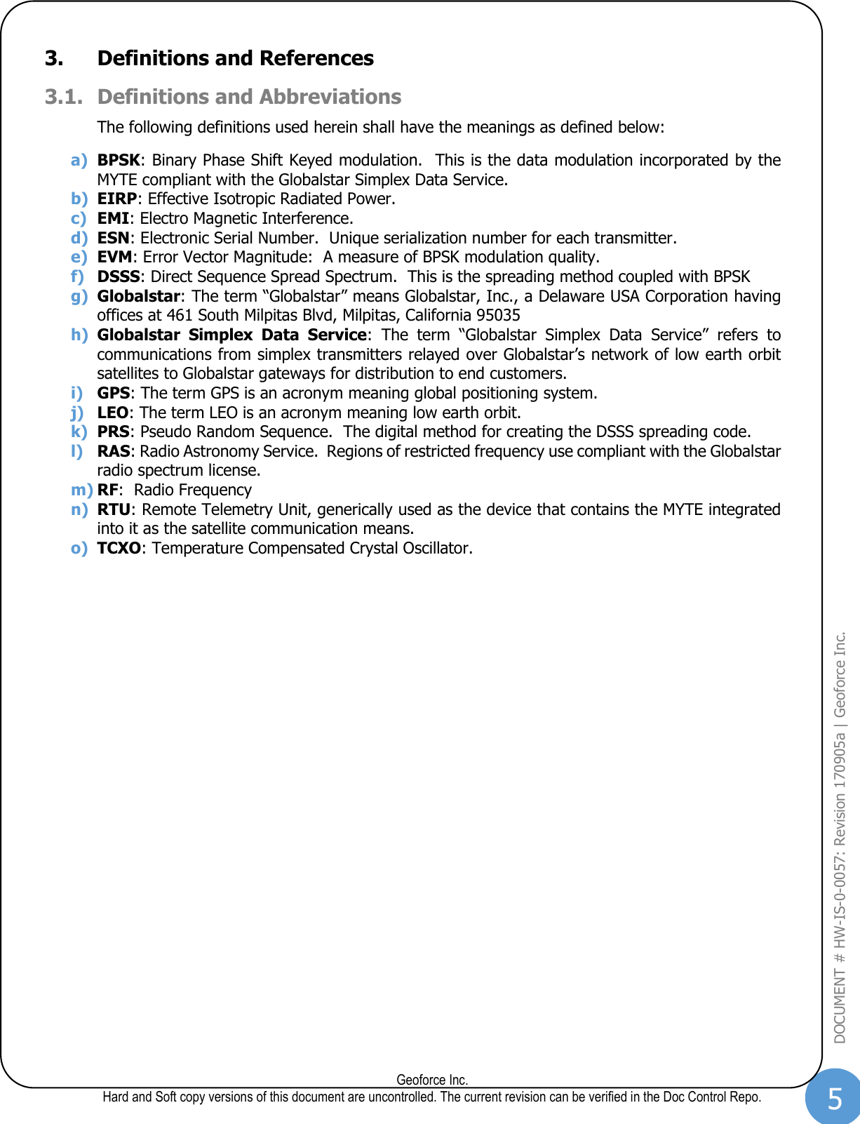 5  Geoforce Inc. Hard and Soft copy versions of this document are uncontrolled. The current revision can be verified in the Doc Control Repo. DOCUMENT # HW-IS-0-0057: Revision 170905a | Geoforce Inc.  3. Definitions and References 3.1. Definitions and Abbreviations The following definitions used herein shall have the meanings as defined below: a) BPSK: Binary Phase Shift Keyed modulation.  This is the data modulation incorporated by the MYTE compliant with the Globalstar Simplex Data Service. b) EIRP: Effective Isotropic Radiated Power. c) EMI: Electro Magnetic Interference. d) ESN: Electronic Serial Number.  Unique serialization number for each transmitter. e) EVM: Error Vector Magnitude:  A measure of BPSK modulation quality. f) DSSS: Direct Sequence Spread Spectrum.  This is the spreading method coupled with BPSK g) Globalstar: The term “Globalstar” means Globalstar, Inc., a Delaware USA Corporation having offices at 461 South Milpitas Blvd, Milpitas, California 95035 h) Globalstar  Simplex  Data  Service:  The  term  “Globalstar  Simplex  Data  Service”  refers  to communications from simplex transmitters relayed over Globalstar’s network of low earth orbit satellites to Globalstar gateways for distribution to end customers. i) GPS: The term GPS is an acronym meaning global positioning system. j) LEO: The term LEO is an acronym meaning low earth orbit. k) PRS: Pseudo Random Sequence.  The digital method for creating the DSSS spreading code. l) RAS: Radio Astronomy Service.  Regions of restricted frequency use compliant with the Globalstar radio spectrum license. m) RF:  Radio Frequency n) RTU: Remote Telemetry Unit, generically used as the device that contains the MYTE integrated into it as the satellite communication means. o) TCXO: Temperature Compensated Crystal Oscillator.   