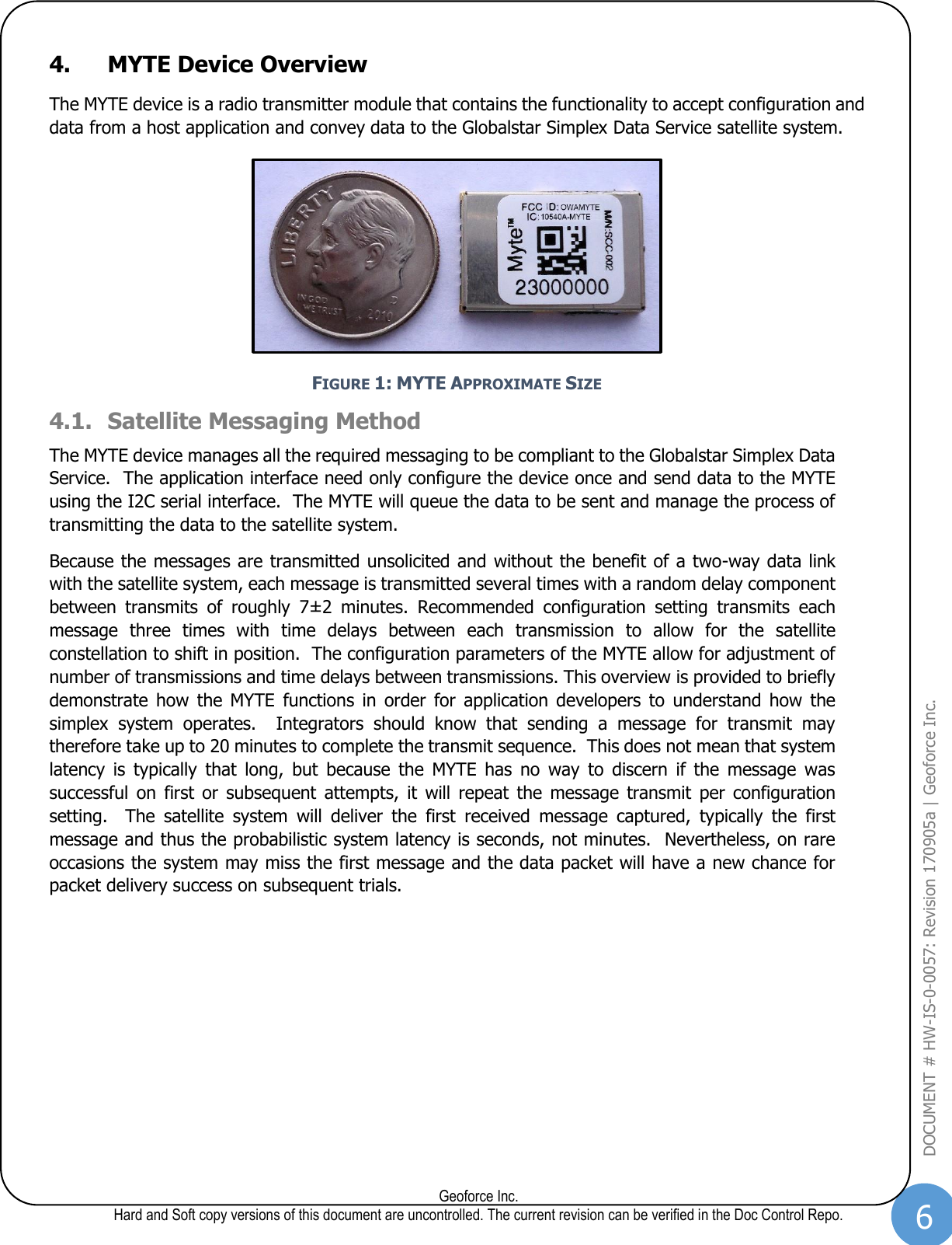 6  Geoforce Inc. Hard and Soft copy versions of this document are uncontrolled. The current revision can be verified in the Doc Control Repo. DOCUMENT # HW-IS-0-0057: Revision 170905a | Geoforce Inc.  4. MYTE Device Overview The MYTE device is a radio transmitter module that contains the functionality to accept configuration and data from a host application and convey data to the Globalstar Simplex Data Service satellite system.  FIGURE 1: MYTE APPROXIMATE SIZE 4.1. Satellite Messaging Method The MYTE device manages all the required messaging to be compliant to the Globalstar Simplex Data Service.  The application interface need only configure the device once and send data to the MYTE using the I2C serial interface.  The MYTE will queue the data to be sent and manage the process of transmitting the data to the satellite system. Because the messages are transmitted unsolicited and without the benefit of a two-way data link with the satellite system, each message is transmitted several times with a random delay component between  transmits  of  roughly  7±2  minutes.  Recommended  configuration  setting  transmits  each message  three  times  with  time  delays  between  each  transmission  to  allow  for  the  satellite constellation to shift in position.  The configuration parameters of the MYTE allow for adjustment of number of transmissions and time delays between transmissions. This overview is provided to briefly demonstrate  how  the  MYTE  functions  in  order  for  application  developers  to  understand  how  the simplex  system  operates.    Integrators  should  know  that  sending  a  message  for  transmit  may therefore take up to 20 minutes to complete the transmit sequence.  This does not mean that system latency  is  typically  that  long,  but  because  the  MYTE  has  no  way  to  discern  if  the  message  was successful  on  first  or  subsequent  attempts,  it  will  repeat  the  message transmit  per  configuration setting.    The  satellite  system  will  deliver  the  first  received  message  captured,  typically  the  first message and thus the probabilistic system latency is seconds, not minutes.  Nevertheless, on rare occasions the system may miss the first message and the data packet will have a new chance for packet delivery success on subsequent trials.     