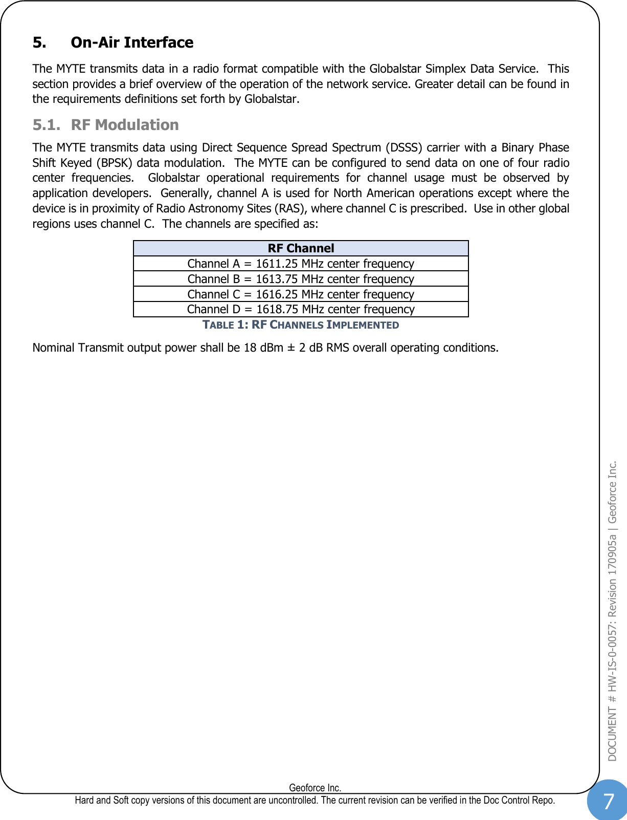 7  Geoforce Inc. Hard and Soft copy versions of this document are uncontrolled. The current revision can be verified in the Doc Control Repo. DOCUMENT # HW-IS-0-0057: Revision 170905a | Geoforce Inc.  5. On-Air Interface The MYTE transmits data in a radio format compatible with the Globalstar Simplex Data Service.  This section provides a brief overview of the operation of the network service. Greater detail can be found in the requirements definitions set forth by Globalstar. 5.1. RF Modulation  The MYTE transmits data using Direct Sequence Spread Spectrum (DSSS) carrier with a Binary Phase Shift Keyed (BPSK) data modulation.  The MYTE can be configured to send data on one of four radio center  frequencies.    Globalstar  operational  requirements  for  channel  usage  must  be  observed  by application developers.  Generally, channel A is used for North American operations except where the device is in proximity of Radio Astronomy Sites (RAS), where channel C is prescribed.  Use in other global regions uses channel C.  The channels are specified as: RF Channel Channel A = 1611.25 MHz center frequency Channel B = 1613.75 MHz center frequency Channel C = 1616.25 MHz center frequency Channel D = 1618.75 MHz center frequency TABLE 1: RF CHANNELS IMPLEMENTED Nominal Transmit output power shall be 18 dBm ± 2 dB RMS overall operating conditions.      