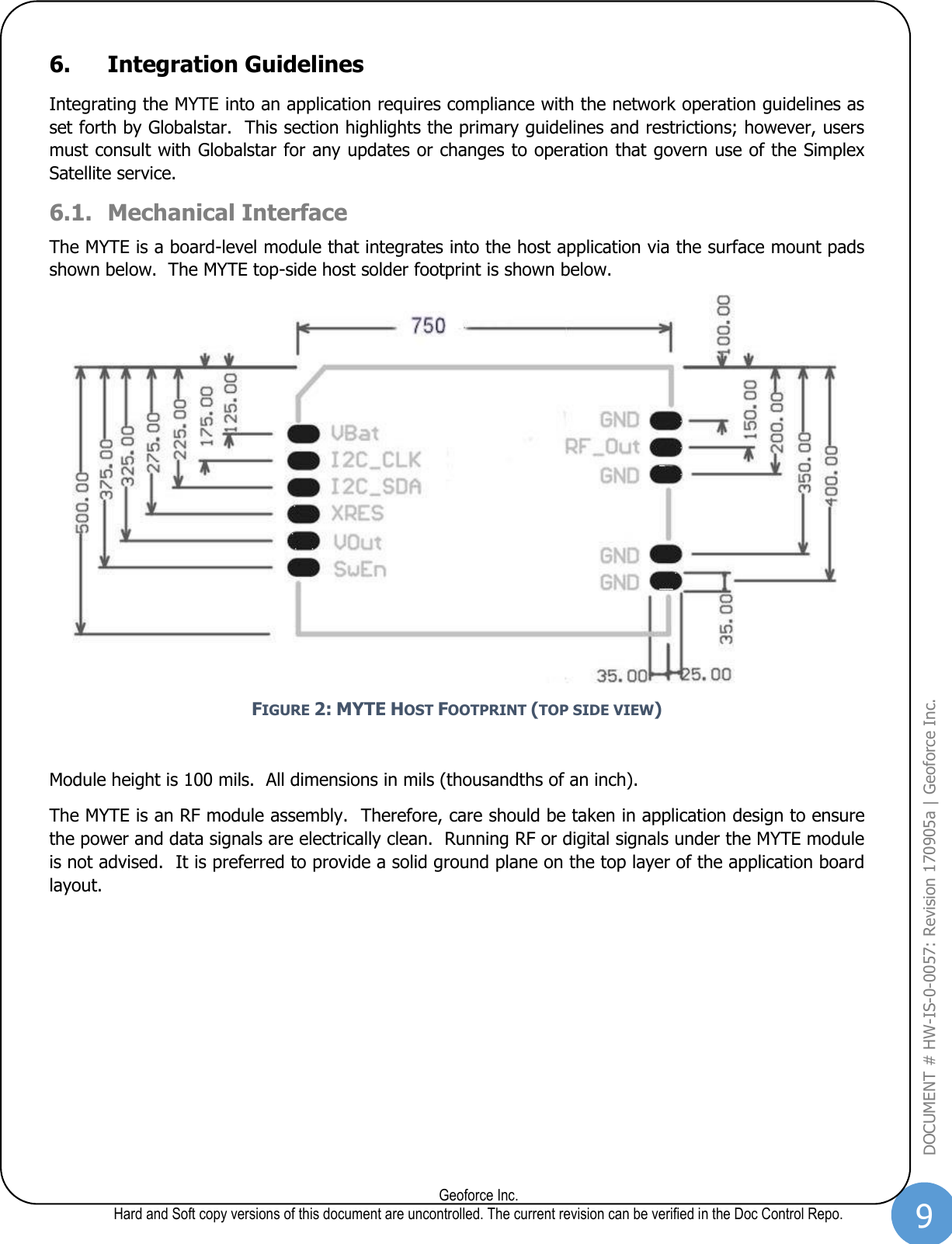 9  Geoforce Inc. Hard and Soft copy versions of this document are uncontrolled. The current revision can be verified in the Doc Control Repo. DOCUMENT # HW-IS-0-0057: Revision 170905a | Geoforce Inc.  6. Integration Guidelines Integrating the MYTE into an application requires compliance with the network operation guidelines as set forth by Globalstar.  This section highlights the primary guidelines and restrictions; however, users must consult with Globalstar for any updates or changes to operation that govern use of the Simplex Satellite service. 6.1. Mechanical Interface The MYTE is a board-level module that integrates into the host application via the surface mount pads shown below.  The MYTE top-side host solder footprint is shown below.    FIGURE 2: MYTE HOST FOOTPRINT (TOP SIDE VIEW)  Module height is 100 mils.  All dimensions in mils (thousandths of an inch). The MYTE is an RF module assembly.  Therefore, care should be taken in application design to ensure the power and data signals are electrically clean.  Running RF or digital signals under the MYTE module is not advised.  It is preferred to provide a solid ground plane on the top layer of the application board layout.   