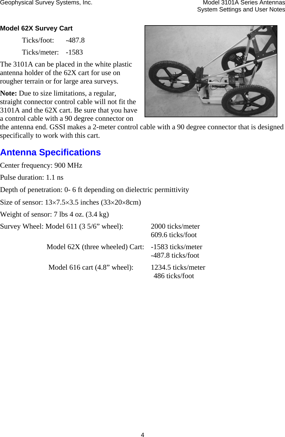 Geophysical Survey Systems, Inc.  Model 3101A Series Antennas  System Settings and User Notes  4Model 62X Survey Cart  Ticks/foot: -487.8  Ticks/meter: -1583 The 3101A can be placed in the white plastic antenna holder of the 62X cart for use on rougher terrain or for large area surveys.  Note: Due to size limitations, a regular, straight connector control cable will not fit the 3101A and the 62X cart. Be sure that you have a control cable with a 90 degree connector on the antenna end. GSSI makes a 2-meter control cable with a 90 degree connector that is designed specifically to work with this cart.  Antenna Specifications Center frequency: 900 MHz Pulse duration: 1.1 ns Depth of penetration: 0- 6 ft depending on dielectric permittivity  Size of sensor: 13×7.5×3.5 inches (33×20×8cm) Weight of sensor: 7 lbs 4 oz. (3.4 kg) Survey Wheel: Model 611 (3 5/6” wheel):   2000 ticks/meter    609.6 ticks/foot   Model 62X (three wheeled) Cart:  -1583 ticks/meter    -487.8 ticks/foot    Model 616 cart (4.8” wheel):   1234.5 ticks/meter     486 ticks/foot  