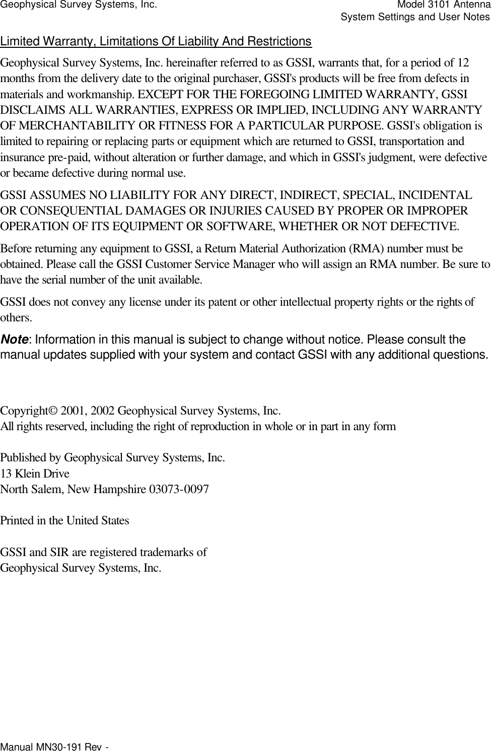 Geophysical Survey Systems, Inc.    Model 3101 Antenna     System Settings and User Notes Manual MN30-191 Rev -   Limited Warranty, Limitations Of Liability And Restrictions Geophysical Survey Systems, Inc. hereinafter referred to as GSSI, warrants that, for a period of 12 months from the delivery date to the original purchaser, GSSI&apos;s products will be free from defects in materials and workmanship. EXCEPT FOR THE FOREGOING LIMITED WARRANTY, GSSI DISCLAIMS ALL WARRANTIES, EXPRESS OR IMPLIED, INCLUDING ANY WARRANTY OF MERCHANTABILITY OR FITNESS FOR A PARTICULAR PURPOSE. GSSI&apos;s obligation is limited to repairing or replacing parts or equipment which are returned to GSSI, transportation and insurance pre-paid, without alteration or further damage, and which in GSSI&apos;s judgment, were defective or became defective during normal use. GSSI ASSUMES NO LIABILITY FOR ANY DIRECT, INDIRECT, SPECIAL, INCIDENTAL OR CONSEQUENTIAL DAMAGES OR INJURIES CAUSED BY PROPER OR IMPROPER OPERATION OF ITS EQUIPMENT OR SOFTWARE, WHETHER OR NOT DEFECTIVE. Before returning any equipment to GSSI, a Return Material Authorization (RMA) number must be obtained. Please call the GSSI Customer Service Manager who will assign an RMA number. Be sure to have the serial number of the unit available. GSSI does not convey any license under its patent or other intellectual property rights or the rights of others. Note: Information in this manual is subject to change without notice. Please consult the manual updates supplied with your system and contact GSSI with any additional questions.   Copyright© 2001, 2002 Geophysical Survey Systems, Inc. All rights reserved, including the right of reproduction in whole or in part in any form  Published by Geophysical Survey Systems, Inc. 13 Klein Drive North Salem, New Hampshire 03073-0097  Printed in the United States  GSSI and SIR are registered trademarks of Geophysical Survey Systems, Inc. 