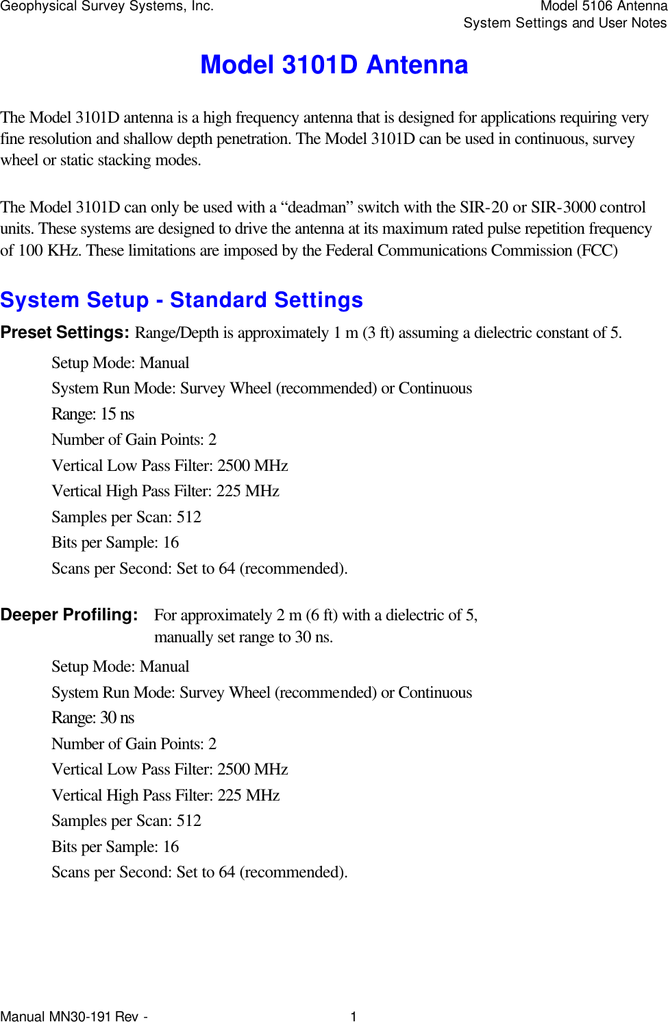 Geophysical Survey Systems, Inc.    Model 5106 Antenna     System Settings and User Notes Manual MN30-191 Rev - 1 Model 3101D Antenna The Model 3101D antenna is a high frequency antenna that is designed for applications requiring very fine resolution and shallow depth penetration. The Model 3101D can be used in continuous, survey wheel or static stacking modes. The Model 3101D can only be used with a “deadman” switch with the SIR-20 or SIR-3000 control units. These systems are designed to drive the antenna at its maximum rated pulse repetition frequency of 100 KHz. These limitations are imposed by the Federal Communications Commission (FCC) System Setup - Standard Settings Preset Settings: Range/Depth is approximately 1 m (3 ft) assuming a dielectric constant of 5. Setup Mode: Manual System Run Mode: Survey Wheel (recommended) or Continuous Range: 15 ns Number of Gain Points: 2 Vertical Low Pass Filter: 2500 MHz Vertical High Pass Filter: 225 MHz Samples per Scan: 512 Bits per Sample: 16 Scans per Second: Set to 64 (recommended). Deeper Profiling: For approximately 2 m (6 ft) with a dielectric of 5,   manually set range to 30 ns.  Setup Mode: Manual System Run Mode: Survey Wheel (recommended) or Continuous Range: 30 ns Number of Gain Points: 2 Vertical Low Pass Filter: 2500 MHz Vertical High Pass Filter: 225 MHz Samples per Scan: 512 Bits per Sample: 16 Scans per Second: Set to 64 (recommended).  