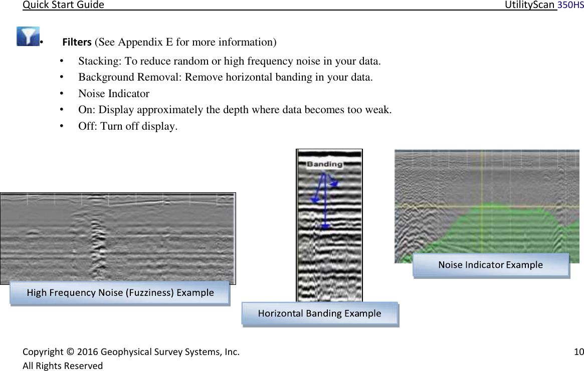 Quick Start Guide   UtilityScan 350HS   Copyright © 2016 Geophysical Survey Systems, Inc.   10  All Rights Reserved  •   Filters (See Appendix E for more information)  • Stacking: To reduce random or high frequency noise in your data.  • Background Removal: Remove horizontal banding in your data.  • Noise Indicator  • On: Display approximately the depth where data becomes too weak.  • Off: Turn off display.                                    