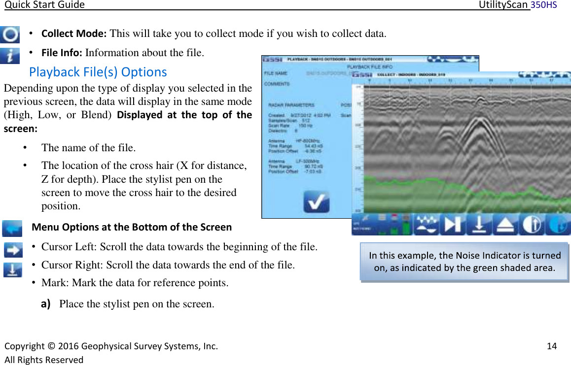 Quick Start Guide   UtilityScan 350HS   Copyright © 2016 Geophysical Survey Systems, Inc.   14  All Rights Reserved  • Collect Mode: This will take you to collect mode if you wish to collect data.  • File Info: Information about the file.  Playback File(s) Options  Depending upon the type of display you selected in the previous screen, the data will display in the same mode (High,  Low,  or  Blend)  Displayed  at  the  top  of  the screen:  • The name of the file.  • The location of the cross hair (X for distance, Z for depth). Place the stylist pen on the screen to move the cross hair to the desired position.  Menu Options at the Bottom of the Screen  • Cursor Left: Scroll the data towards the beginning of the file.  • Cursor Right: Scroll the data towards the end of the file.   • Mark: Mark the data for reference points.  a) Place the stylist pen on the screen.    