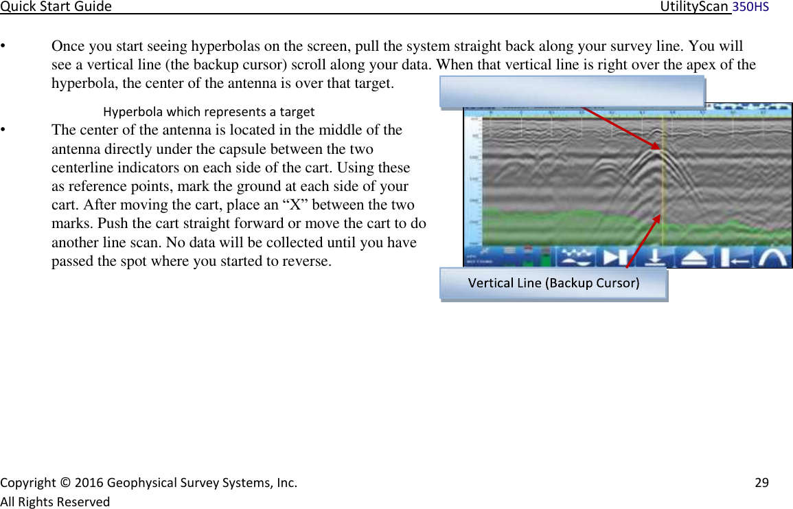Quick Start Guide   UtilityScan 350HS   Copyright © 2016 Geophysical Survey Systems, Inc.   29  All Rights Reserved  • Once you start seeing hyperbolas on the screen, pull the system straight back along your survey line. You will  see a vertical line (the backup cursor) scroll along your data. When that vertical line is right over the apex of the hyperbola, the center of the antenna is over that target.   Hyperbola which represents a target  • The center of the antenna is located in the middle of the antenna directly under the capsule between the two centerline indicators on each side of the cart. Using these as reference points, mark the ground at each side of your cart. After moving the cart, place an “X” between the two marks. Push the cart straight forward or move the cart to do another line scan. No data will be collected until you have passed the spot where you started to reverse.          