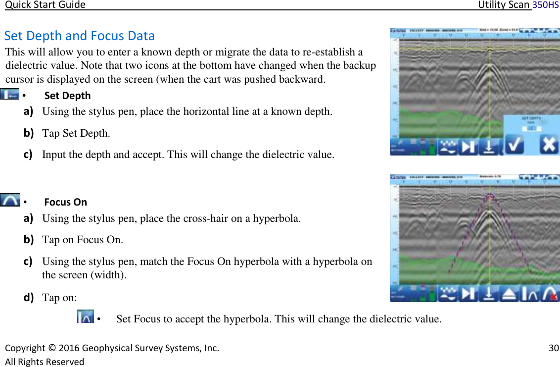 Quick Start Guide   Utility Scan 350HS   Copyright © 2016 Geophysical Survey Systems, Inc.   30  All Rights Reserved  Set Depth and Focus Data  This will allow you to enter a known depth or migrate the data to re-establish a dielectric value. Note that two icons at the bottom have changed when the backup cursor is displayed on the screen (when the cart was pushed backward.   •   Set Depth  a) Using the stylus pen, place the horizontal line at a known depth.  b) Tap Set Depth.  c) Input the depth and accept. This will change the dielectric value.       •   Focus On  a) Using the stylus pen, place the cross-hair on a hyperbola.  b) Tap on Focus On.  c) Using the stylus pen, match the Focus On hyperbola with a hyperbola on the screen (width).  d) Tap on:    •   Set Focus to accept the hyperbola. This will change the dielectric value.  