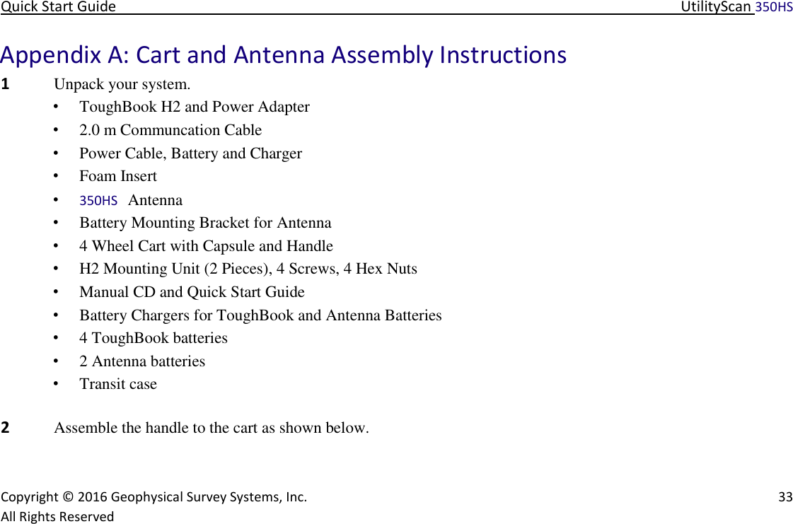 Quick Start Guide   UtilityScan 350HS   Copyright © 2016 Geophysical Survey Systems, Inc.   33  All Rights Reserved  Appendix A: Cart and Antenna Assembly Instructions  1 Unpack your system.   • ToughBook H2 and Power Adapter  • 2.0 m Communcation Cable  • Power Cable, Battery and Charger  • Foam Insert  • 350HS Antenna  • Battery Mounting Bracket for Antenna  • 4 Wheel Cart with Capsule and Handle  • H2 Mounting Unit (2 Pieces), 4 Screws, 4 Hex Nuts  • Manual CD and Quick Start Guide  • Battery Chargers for ToughBook and Antenna Batteries  • 4 ToughBook batteries  • 2 Antenna batteries  • Transit case       2 Assemble the handle to the cart as shown below.    