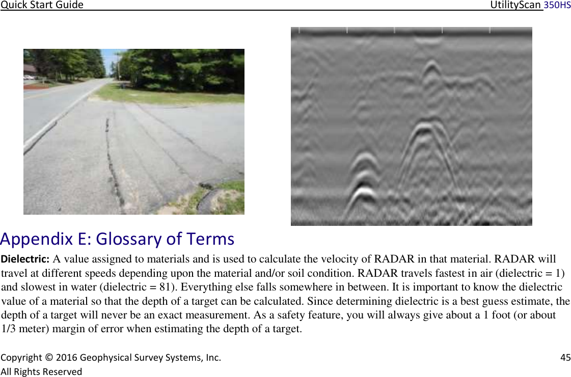 Quick Start Guide   UtilityScan 350HS   Copyright © 2016 Geophysical Survey Systems, Inc.   45  All Rights Reserved   Appendix E: Glossary of Terms   Dielectric: A value assigned to materials and is used to calculate the velocity of RADAR in that material. RADAR will travel at different speeds depending upon the material and/or soil condition. RADAR travels fastest in air (dielectric = 1) and slowest in water (dielectric = 81). Everything else falls somewhere in between. It is important to know the dielectric value of a material so that the depth of a target can be calculated. Since determining dielectric is a best guess estimate, the depth of a target will never be an exact measurement. As a safety feature, you will always give about a 1 foot (or about 1/3 meter) margin of error when estimating the depth of a target.  