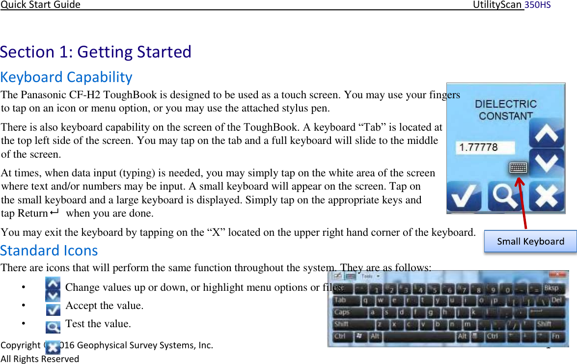 Quick Start Guide   UtilityScan 350HS   Copyright © 2016 Geophysical Survey Systems, Inc.   1  All Rights Reserved        Section 1: Getting Started  Keyboard Capability  The Panasonic CF-H2 ToughBook is designed to be used as a touch screen. You may use your fingers to tap on an icon or menu option, or you may use the attached stylus pen.  There is also keyboard capability on the screen of the ToughBook. A keyboard “Tab” is located at the top left side of the screen. You may tap on the tab and a full keyboard will slide to the middle of the screen.  At times, when data input (typing) is needed, you may simply tap on the white area of the screen where text and/or numbers may be input. A small keyboard will appear on the screen. Tap on the small keyboard and a large keyboard is displayed. Simply tap on the appropriate keys and tap Return    when you are done.  You may exit the keyboard by tapping on the “X” located on the upper right hand corner of the keyboard.   Standard Icons  There are icons that will perform the same function throughout the system. They are as follows:  • Change values up or down, or highlight menu options or files.  • Accept the value.  • Test the value.  