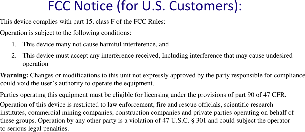   FCC Notice (for U.S. Customers):  This device complies with part 15, class F of the FCC Rules:  Operation is subject to the following conditions:  1. This device many not cause harmful interference, and  2. This device must accept any interference received, Including interference that may cause undesired operation  Warning: Changes or modifications to this unit not expressly approved by the party responsible for compliance could void the user’s authority to operate the equipment.  Parties operating this equipment must be eligible for licensing under the provisions of part 90 of 47 CFR. Operation of this device is restricted to law enforcement, fire and rescue officials, scientific research institutes, commercial mining companies, construction companies and private parties operating on behalf of these groups. Operation by any other party is a violation of 47 U.S.C. § 301 and could subject the operator to serious legal penalties.     