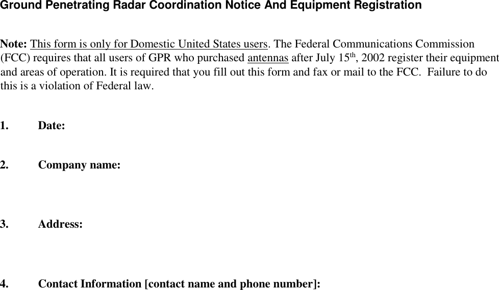    Ground Penetrating Radar Coordination Notice And Equipment Registration    Note: This form is only for Domestic United States users. The Federal Communications Commission (FCC) requires that all users of GPR who purchased antennas after July 15th, 2002 register their equipment and areas of operation. It is required that you fill out this form and fax or mail to the FCC.  Failure to do this is a violation of Federal law.     1. Date:    2. Company name:      3. Address:      4. Contact Information [contact name and phone number]:  