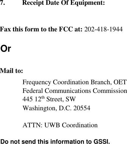     7. Receipt Date Of Equipment:    Fax this form to the FCC at: 202-418-1944  Or    Mail to:  Frequency Coordination Branch, OET  Federal Communications Commission  445 12th Street, SW  Washington, D.C. 20554    ATTN: UWB Coordination    Do not send this information to GSSI.     