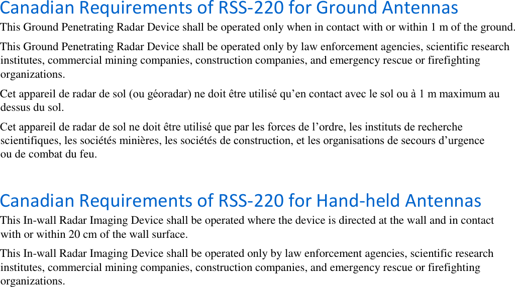    Canadian Requirements of RSS-220 for Ground Antennas  This Ground Penetrating Radar Device shall be operated only when in contact with or within 1 m of the ground.  This Ground Penetrating Radar Device shall be operated only by law enforcement agencies, scientific research institutes, commercial mining companies, construction companies, and emergency rescue or firefighting organizations.  Cet appareil de radar de sol (ou géoradar) ne doit être utilisé qu’en contact avec le sol ou à 1 m maximum au dessus du sol.  Cet appareil de radar de sol ne doit être utilisé que par les forces de l’ordre, les instituts de recherche scientifiques, les sociétés minières, les sociétés de construction, et les organisations de secours d’urgence ou de combat du feu.  Canadian Requirements of RSS-220 for Hand-held Antennas  This In-wall Radar Imaging Device shall be operated where the device is directed at the wall and in contact with or within 20 cm of the wall surface.  This In-wall Radar Imaging Device shall be operated only by law enforcement agencies, scientific research institutes, commercial mining companies, construction companies, and emergency rescue or firefighting organizations. 