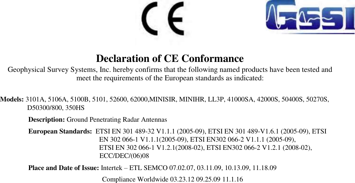    Declaration of CE Conformance  Geophysical Survey Systems, Inc. hereby confirms that the following named products have been tested and meet the requirements of the European standards as indicated:    Models: 3101A, 5106A, 5100B, 5101, 52600, 62000,MINISIR, MINIHR, LL3P, 41000SA, 42000S, 50400S, 50270S,  D50300/800, 350HS Description: Ground Penetrating Radar Antennas  European Standards:  ETSI EN 301 489-32 V1.1.1 (2005-09), ETSI EN 301 489-V1.6.1 (2005-09), ETSI EN 302 066-1 V1.1.1(2005-09), ETSI EN302 066-2 V1.1.1 (2005-09),   ETSI EN 302 066-1 V1.2.1(2008-02), ETSI EN302 066-2 V1.2.1 (2008-02), ECC/DEC/(06)08  Place and Date of Issue: Intertek – ETL SEMCO 07.02.07, 03.11.09, 10.13.09, 11.18.09               Compliance Worldwide 03.23.12 09.25.09 11.1.16   