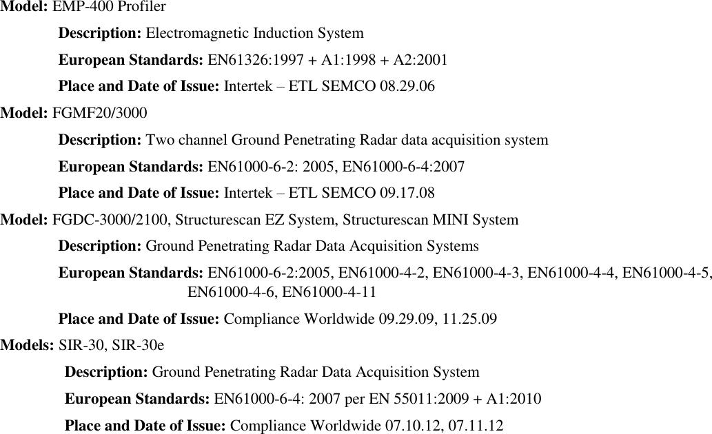   Model: EMP-400 Profiler  Description: Electromagnetic Induction System  European Standards: EN61326:1997 + A1:1998 + A2:2001  Place and Date of Issue: Intertek – ETL SEMCO 08.29.06  Model: FGMF20/3000  Description: Two channel Ground Penetrating Radar data acquisition system  European Standards: EN61000-6-2: 2005, EN61000-6-4:2007  Place and Date of Issue: Intertek – ETL SEMCO 09.17.08  Model: FGDC-3000/2100, Structurescan EZ System, Structurescan MINI System  Description: Ground Penetrating Radar Data Acquisition Systems  European Standards: EN61000-6-2:2005, EN61000-4-2, EN61000-4-3, EN61000-4-4, EN61000-4-5, EN61000-4-6, EN61000-4-11  Place and Date of Issue: Compliance Worldwide 09.29.09, 11.25.09  Models: SIR-30, SIR-30e  Description: Ground Penetrating Radar Data Acquisition System  European Standards: EN61000-6-4: 2007 per EN 55011:2009 + A1:2010  Place and Date of Issue: Compliance Worldwide 07.10.12, 07.11.12  