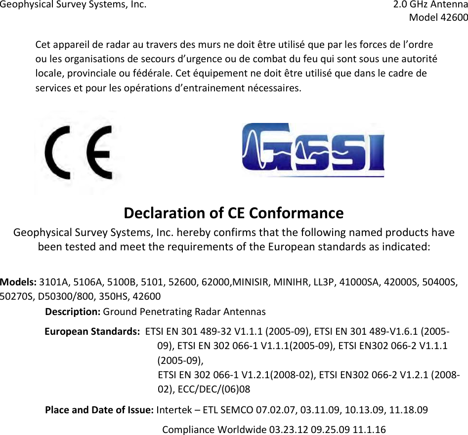 Geophysical Survey Systems, Inc.  2.0 GHz Antenna   Model 42600  Cet appareil de radar au travers des murs ne doit être utilisé que par les forces de l’ordre ou les organisations de secours d’urgence ou de combat du feu qui sont sous une autorité locale, provinciale ou fédérale. Cet équipement ne doit être utilisé que dans le cadre de services et pour les opérations d’entrainement nécessaires.        Declaration of CE Conformance  Geophysical Survey Systems, Inc. hereby confirms that the following named products have been tested and meet the requirements of the European standards as indicated:    Models: 3101A, 5106A, 5100B, 5101, 52600, 62000,MINISIR, MINIHR, LL3P, 41000SA, 42000S, 50400S, 50270S, D50300/800, 350HS, 42600 Description: Ground Penetrating Radar Antennas  European Standards:  ETSI EN 301 489-32 V1.1.1 (2005-09), ETSI EN 301 489-V1.6.1 (2005-09), ETSI EN 302 066-1 V1.1.1(2005-09), ETSI EN302 066-2 V1.1.1 (2005-09),   ETSI EN 302 066-1 V1.2.1(2008-02), ETSI EN302 066-2 V1.2.1 (2008-02), ECC/DEC/(06)08  Place and Date of Issue: Intertek – ETL SEMCO 07.02.07, 03.11.09, 10.13.09, 11.18.09                Compliance Worldwide 03.23.12 09.25.09 11.1.16     