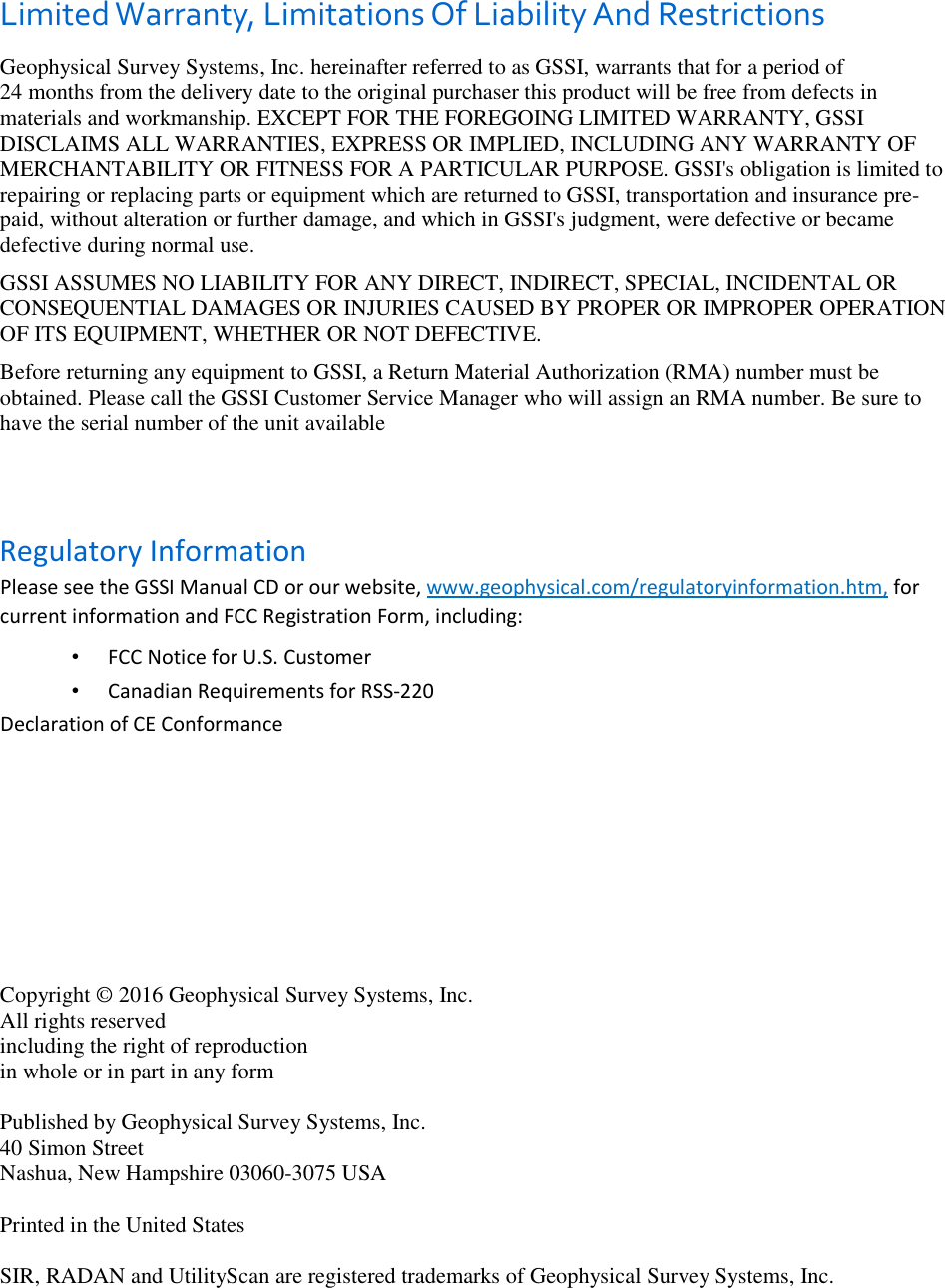 Limited Warranty, Limitations Of Liability And Restrictions Geophysical Survey Systems, Inc. hereinafter referred to as GSSI, warrants that for a period of  24 months from the delivery date to the original purchaser this product will be free from defects in materials and workmanship. EXCEPT FOR THE FOREGOING LIMITED WARRANTY, GSSI DISCLAIMS ALL WARRANTIES, EXPRESS OR IMPLIED, INCLUDING ANY WARRANTY OF MERCHANTABILITY OR FITNESS FOR A PARTICULAR PURPOSE. GSSI&apos;s obligation is limited to repairing or replacing parts or equipment which are returned to GSSI, transportation and insurance pre-paid, without alteration or further damage, and which in GSSI&apos;s judgment, were defective or became defective during normal use. GSSI ASSUMES NO LIABILITY FOR ANY DIRECT, INDIRECT, SPECIAL, INCIDENTAL OR CONSEQUENTIAL DAMAGES OR INJURIES CAUSED BY PROPER OR IMPROPER OPERATION OF ITS EQUIPMENT, WHETHER OR NOT DEFECTIVE. Before returning any equipment to GSSI, a Return Material Authorization (RMA) number must be obtained. Please call the GSSI Customer Service Manager who will assign an RMA number. Be sure to have the serial number of the unit available    Regulatory Information  Please see the GSSI Manual CD or our website, www.geophysical.com/regulatoryinformation.htm, for current information and FCC Registration Form, including:  •  FCC Notice for U.S. Customer  •  Canadian Requirements for RSS-220  Declaration of CE Conformance            Copyright © 2016 Geophysical Survey Systems, Inc. All rights reserved including the right of reproduction in whole or in part in any form  Published by Geophysical Survey Systems, Inc. 40 Simon Street Nashua, New Hampshire 03060-3075 USA  Printed in the United States  SIR, RADAN and UtilityScan are registered trademarks of Geophysical Survey Systems, Inc. 