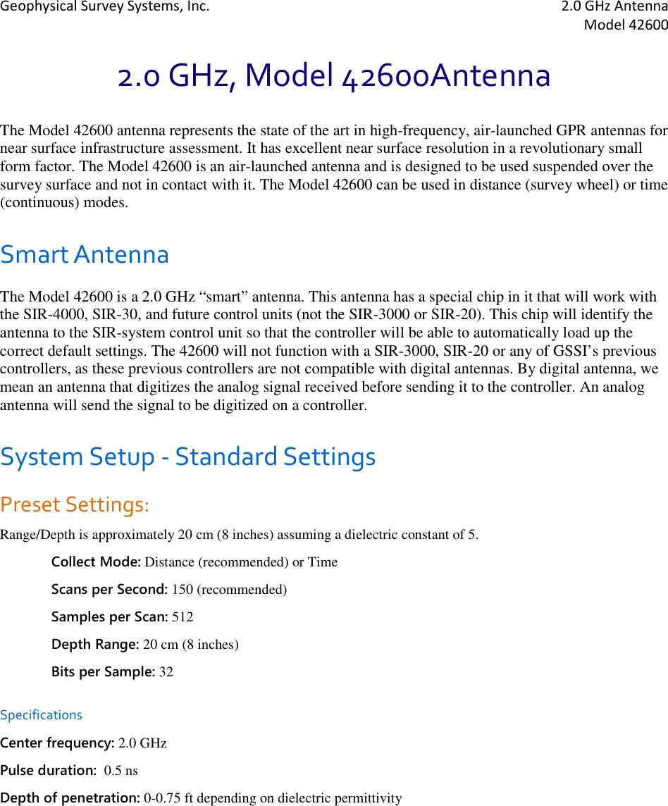 Geophysical Survey Systems, Inc.  2.0 GHz Antenna   Model 42600  2.0 GHz, Model 42600Antenna The Model 42600 antenna represents the state of the art in high-frequency, air-launched GPR antennas for near surface infrastructure assessment. It has excellent near surface resolution in a revolutionary small form factor. The Model 42600 is an air-launched antenna and is designed to be used suspended over the survey surface and not in contact with it. The Model 42600 can be used in distance (survey wheel) or time (continuous) modes. Smart Antenna The Model 42600 is a 2.0 GHz “smart” antenna. This antenna has a special chip in it that will work with the SIR-4000, SIR-30, and future control units (not the SIR-3000 or SIR-20). This chip will identify the antenna to the SIR-system control unit so that the controller will be able to automatically load up the correct default settings. The 42600 will not function with a SIR-3000, SIR-20 or any of GSSI’s previous controllers, as these previous controllers are not compatible with digital antennas. By digital antenna, we mean an antenna that digitizes the analog signal received before sending it to the controller. An analog antenna will send the signal to be digitized on a controller.  System Setup - Standard Settings Preset Settings:  Range/Depth is approximately 20 cm (8 inches) assuming a dielectric constant of 5. Collect Mode: Distance (recommended) or Time Scans per Second: 150 (recommended) Samples per Scan: 512 Depth Range: 20 cm (8 inches) Bits per Sample: 32 Specifications Center frequency: 2.0 GHz Pulse duration:  0.5 ns Depth of penetration: 0-0.75 ft depending on dielectric permittivity     